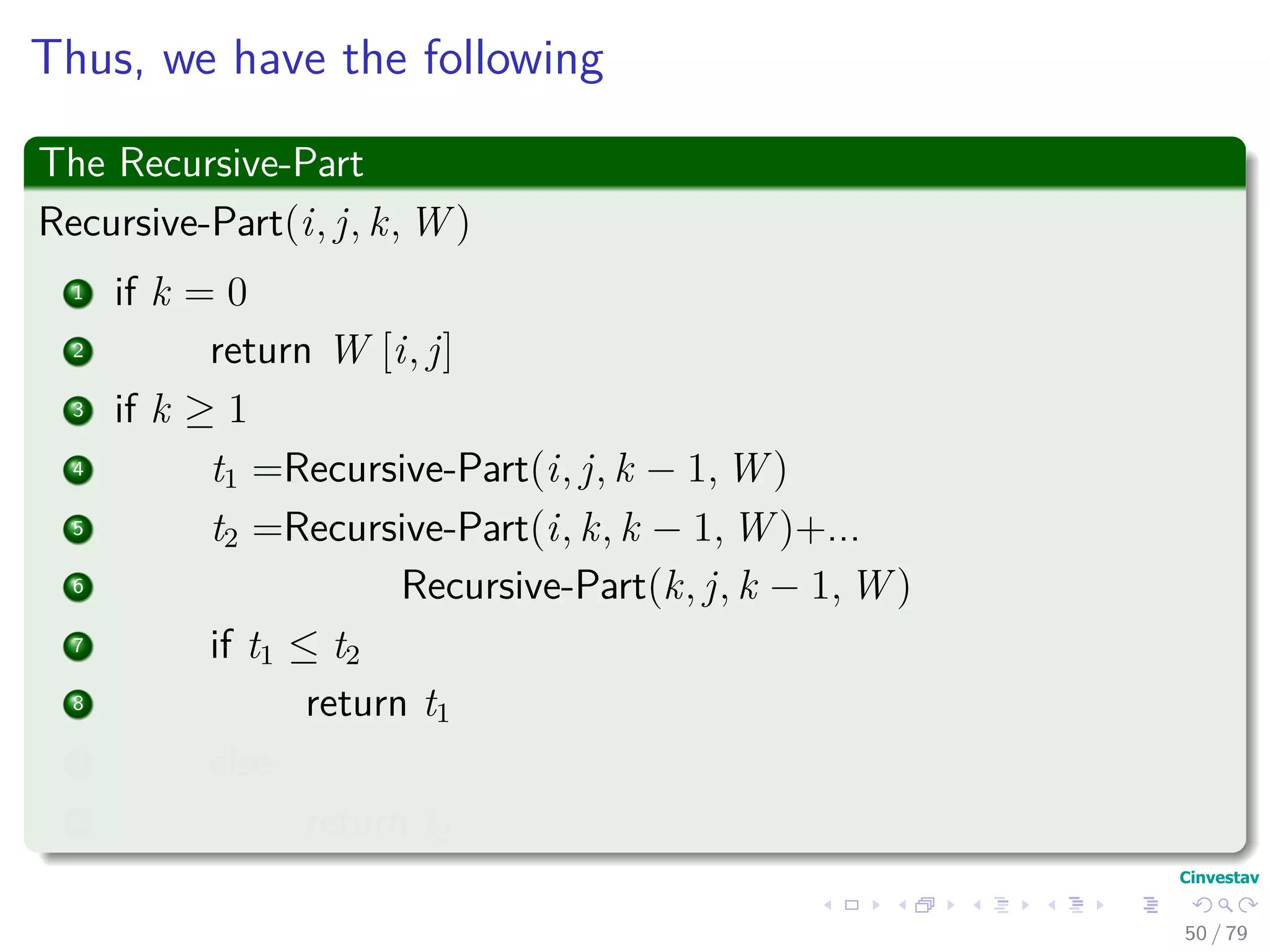 Thus, we have the following
The Recursive-Part
Recursive-Part(i, j, k, W )
1 if k = 0
2 return W [i, j]
3 if k ≥ 1
4 t1 =Recursive-Part(i, j, k − 1, W )
5 t2 =Recursive-Part(i, k, k − 1, W )+...
6 Recursive-Part(k, j, k − 1, W )
7 if t1 ≤ t2
8 return t1
9 else
10 return t2
50 / 79
 