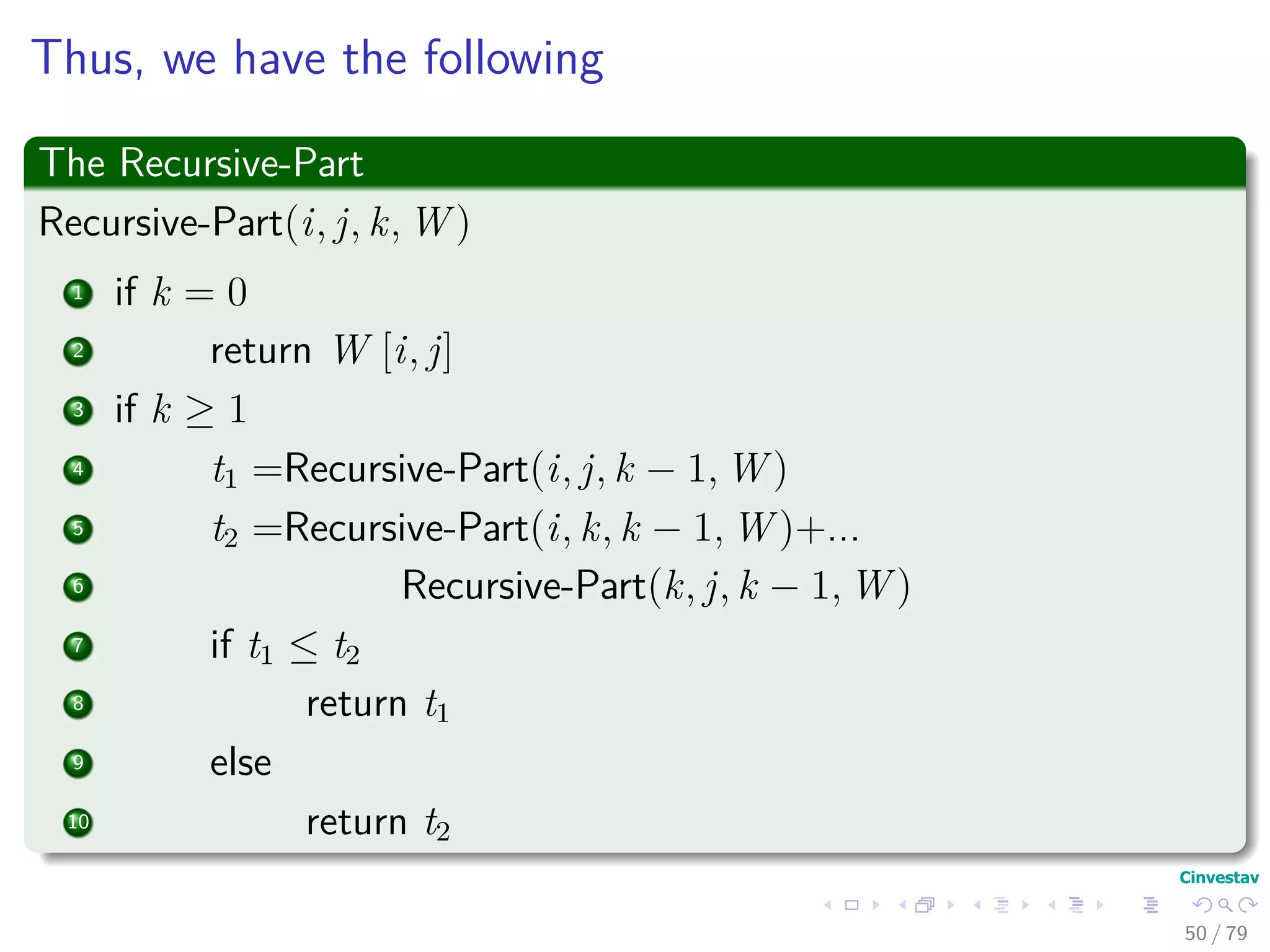 Thus, we have the following
The Recursive-Part
Recursive-Part(i, j, k, W )
1 if k = 0
2 return W [i, j]
3 if k ≥ 1
4 t1 =Recursive-Part(i, j, k − 1, W )
5 t2 =Recursive-Part(i, k, k − 1, W )+...
6 Recursive-Part(k, j, k − 1, W )
7 if t1 ≤ t2
8 return t1
9 else
10 return t2
50 / 79
 