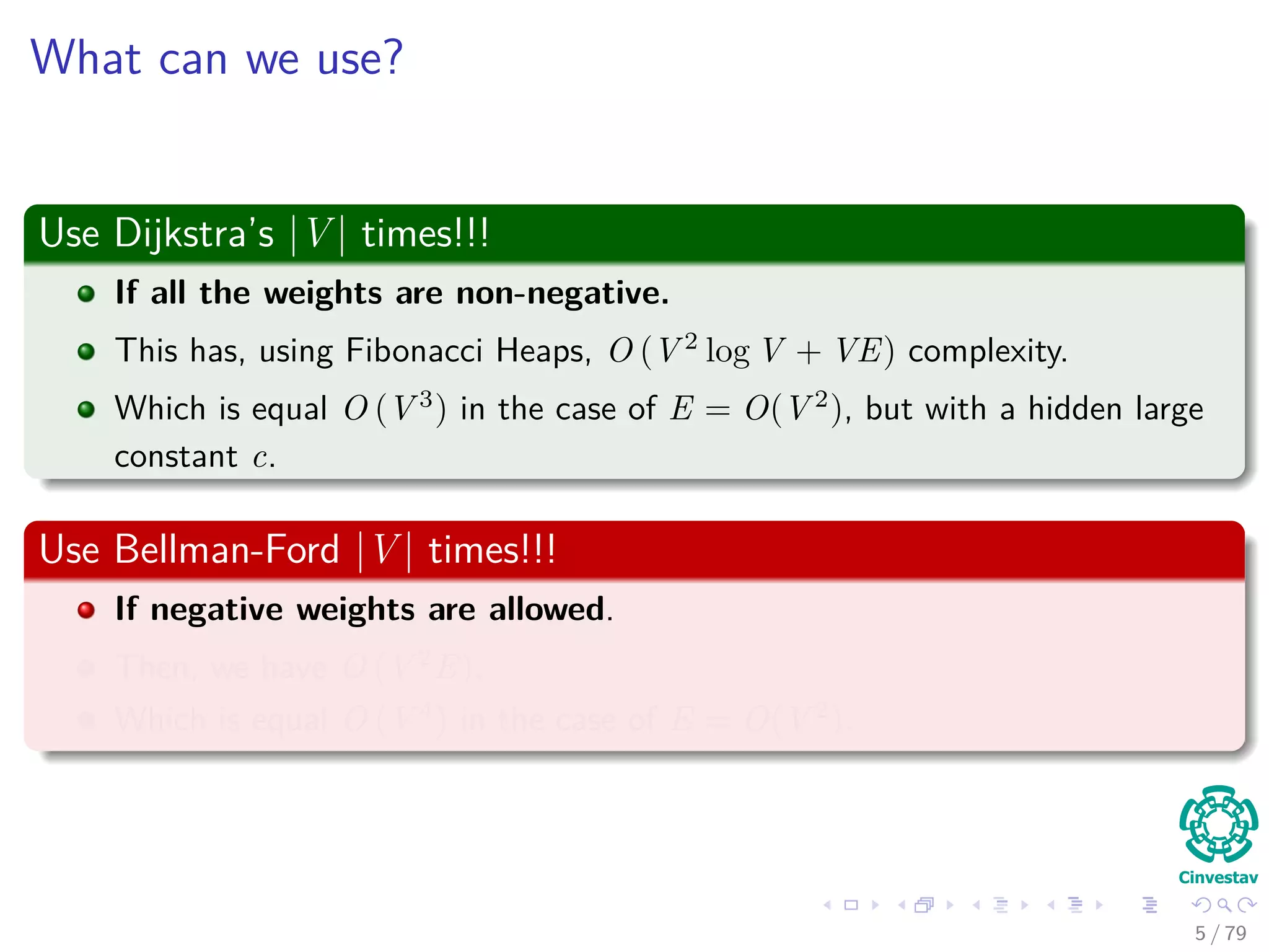 What can we use?
Use Dijkstra’s |V | times!!!
If all the weights are non-negative.
This has, using Fibonacci Heaps, O (V 2
log V + VE) complexity.
Which is equal O (V 3
) in the case of E = O(V 2
), but with a hidden large
constant c.
Use Bellman-Ford |V | times!!!
If negative weights are allowed.
Then, we have O (V 2
E).
Which is equal O (V 4
) in the case of E = O(V 2
).
5 / 79
 