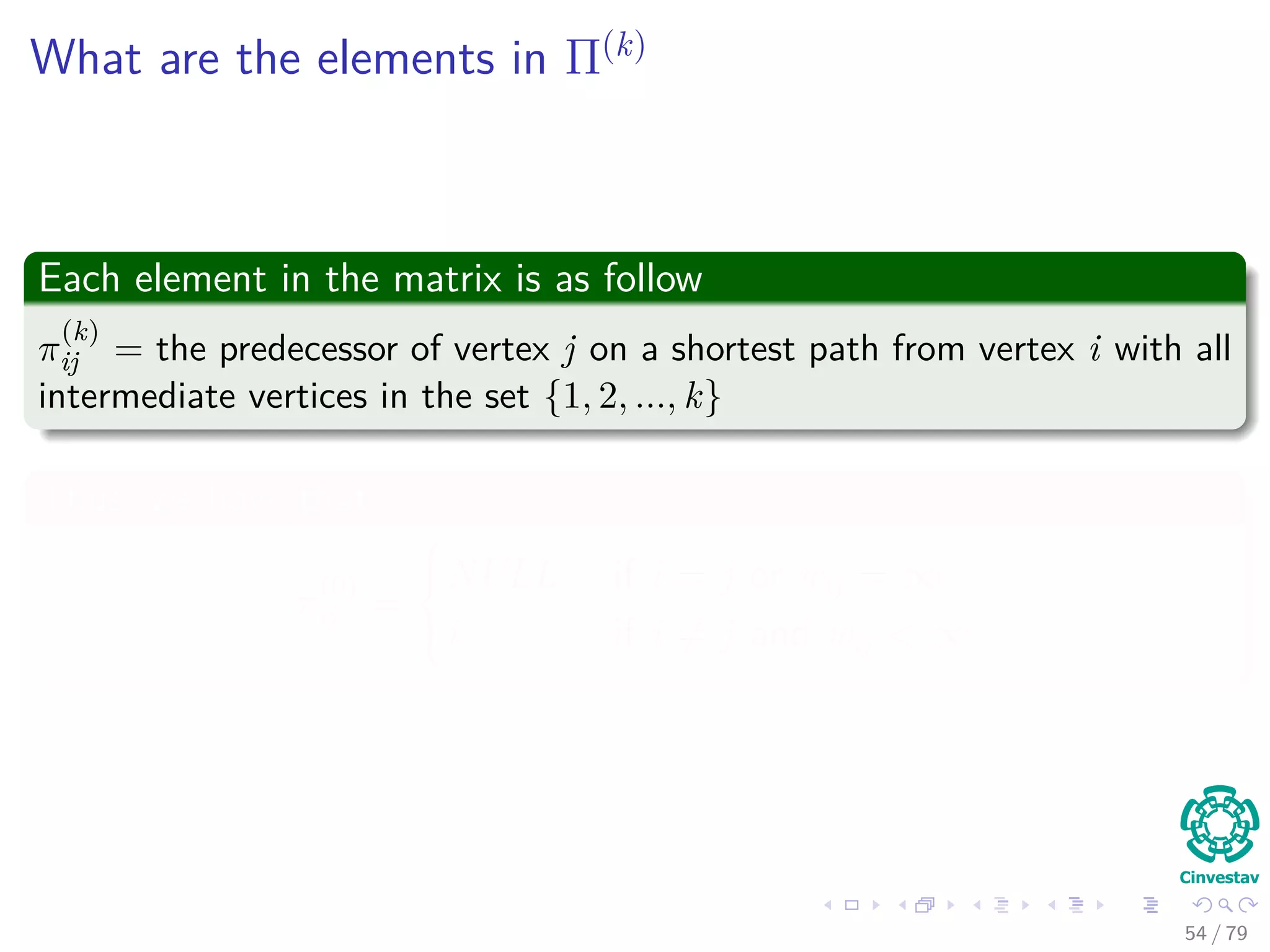 What are the elements in Π(k)
Each element in the matrix is as follow
π
(k)
ij = the predecessor of vertex j on a shortest path from vertex i with all
intermediate vertices in the set {1, 2, ..., k}
Thus, we have that
π
(0)
ij =



NULL if i = j or wij = ∞
i if i = j and wij < ∞
54 / 79
 