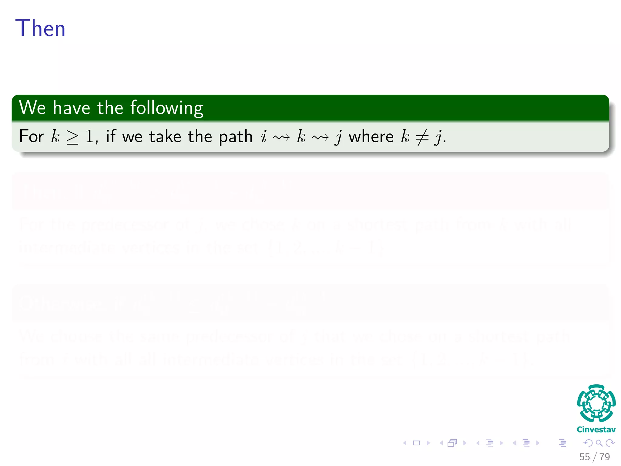 Then
We have the following
For k ≥ 1, if we take the path i k j where k = j.
Then, if d
(k−1)
ij > d
(k−1)
ik + d
(k−1)
kj
For the predecessor of j, we chose k on a shortest path from k with all
intermediate vertices in the set {1, 2, ..., k − 1}
Otherwise, if d
(k−1)
ij ≤ d
(k−1)
ik + d
(k−1)
kj
We choose the same predecessor of j that we chose on a shortest path
from i with all all intermediate vertices in the set {1, 2, ..., k − 1}.
55 / 79
 