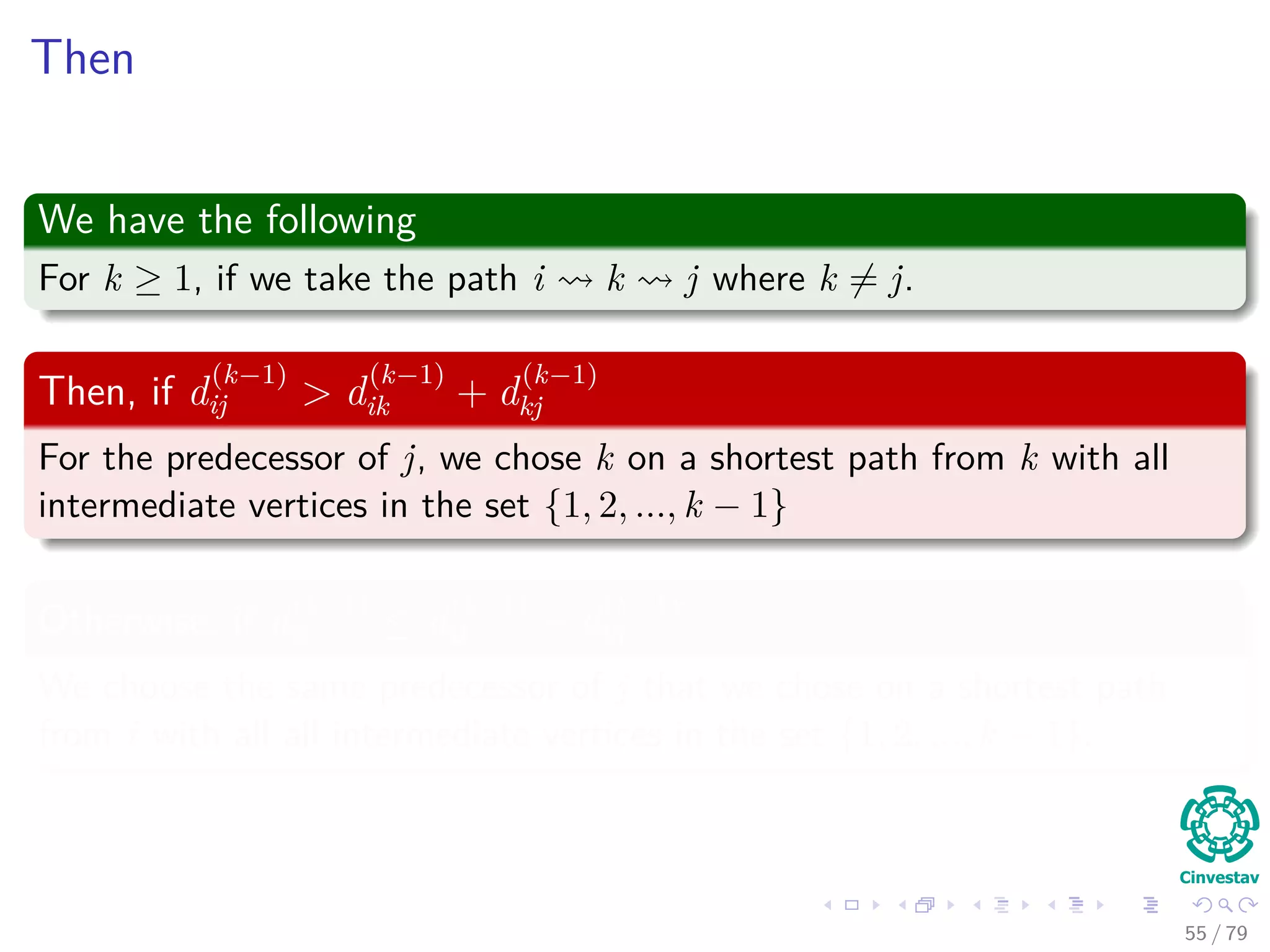 Then
We have the following
For k ≥ 1, if we take the path i k j where k = j.
Then, if d
(k−1)
ij > d
(k−1)
ik + d
(k−1)
kj
For the predecessor of j, we chose k on a shortest path from k with all
intermediate vertices in the set {1, 2, ..., k − 1}
Otherwise, if d
(k−1)
ij ≤ d
(k−1)
ik + d
(k−1)
kj
We choose the same predecessor of j that we chose on a shortest path
from i with all all intermediate vertices in the set {1, 2, ..., k − 1}.
55 / 79
 