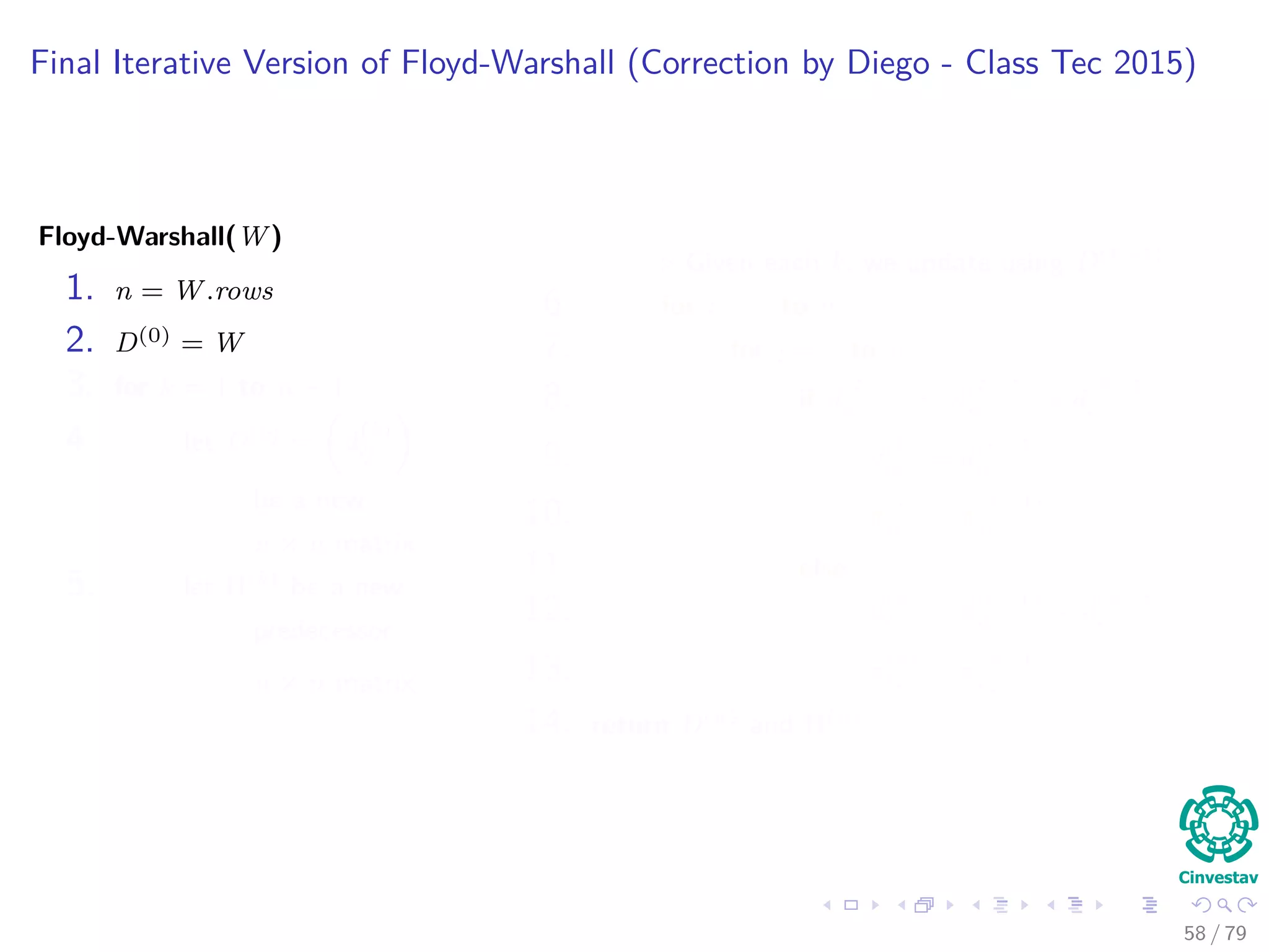 Final Iterative Version of Floyd-Warshall (Correction by Diego - Class Tec 2015)
Floyd-Warshall(W)
1. n = W.rows
2. D(0) = W
3. for k = 1 to n − 1
4. let D(k) = d
(k)
ij
be a new
n × n matrix
5. let Π(k) be a new
predecessor
n × n matrix
Given each k, we update using D(k−1)
6. for i = 1 to n
7. for j = 1 to n
8. if d
(k−1)
ij ≤ d
(k−1)
ik + d
(k−1)
kj
9. d
(k)
ij = d
(k−1)
ij
10. π
(k)
ij = π
(k−1)
ij
11. else
12. d
(k)
ij = d
(k−1)
ik + d
(k−1)
kj
13. π
(k)
ij = π
(k−1)
kj
14. return D(n) and Π(n)
58 / 79
 