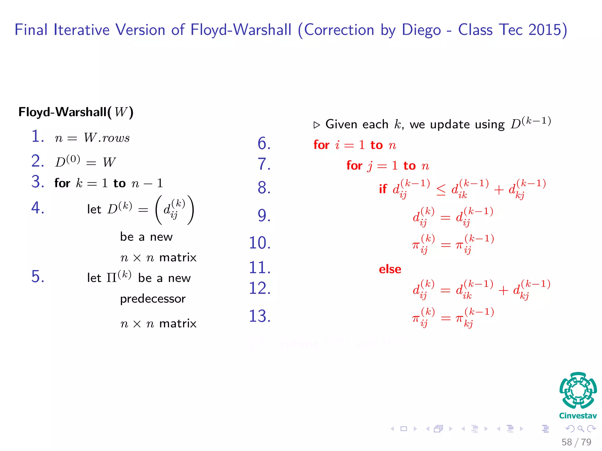Final Iterative Version of Floyd-Warshall (Correction by Diego - Class Tec 2015)
Floyd-Warshall(W)
1. n = W.rows
2. D(0) = W
3. for k = 1 to n − 1
4. let D(k) = d
(k)
ij
be a new
n × n matrix
5. let Π(k) be a new
predecessor
n × n matrix
Given each k, we update using D(k−1)
6. for i = 1 to n
7. for j = 1 to n
8. if d
(k−1)
ij ≤ d
(k−1)
ik + d
(k−1)
kj
9. d
(k)
ij = d
(k−1)
ij
10. π
(k)
ij = π
(k−1)
ij
11. else
12. d
(k)
ij = d
(k−1)
ik + d
(k−1)
kj
13. π
(k)
ij = π
(k−1)
kj
14. return D(n) and Π(n)
58 / 79
 
