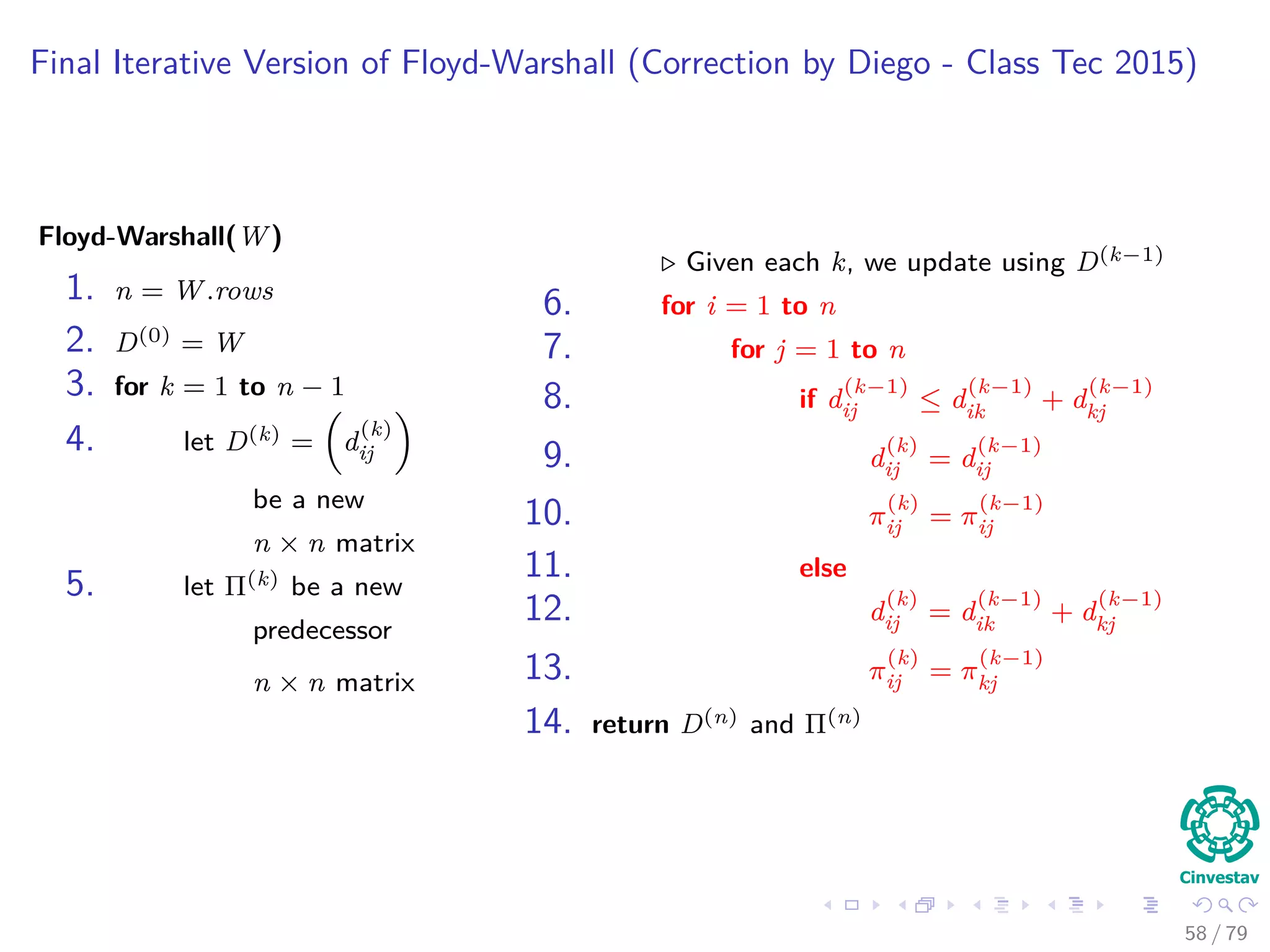 Final Iterative Version of Floyd-Warshall (Correction by Diego - Class Tec 2015)
Floyd-Warshall(W)
1. n = W.rows
2. D(0) = W
3. for k = 1 to n − 1
4. let D(k) = d
(k)
ij
be a new
n × n matrix
5. let Π(k) be a new
predecessor
n × n matrix
Given each k, we update using D(k−1)
6. for i = 1 to n
7. for j = 1 to n
8. if d
(k−1)
ij ≤ d
(k−1)
ik + d
(k−1)
kj
9. d
(k)
ij = d
(k−1)
ij
10. π
(k)
ij = π
(k−1)
ij
11. else
12. d
(k)
ij = d
(k−1)
ik + d
(k−1)
kj
13. π
(k)
ij = π
(k−1)
kj
14. return D(n) and Π(n)
58 / 79
 