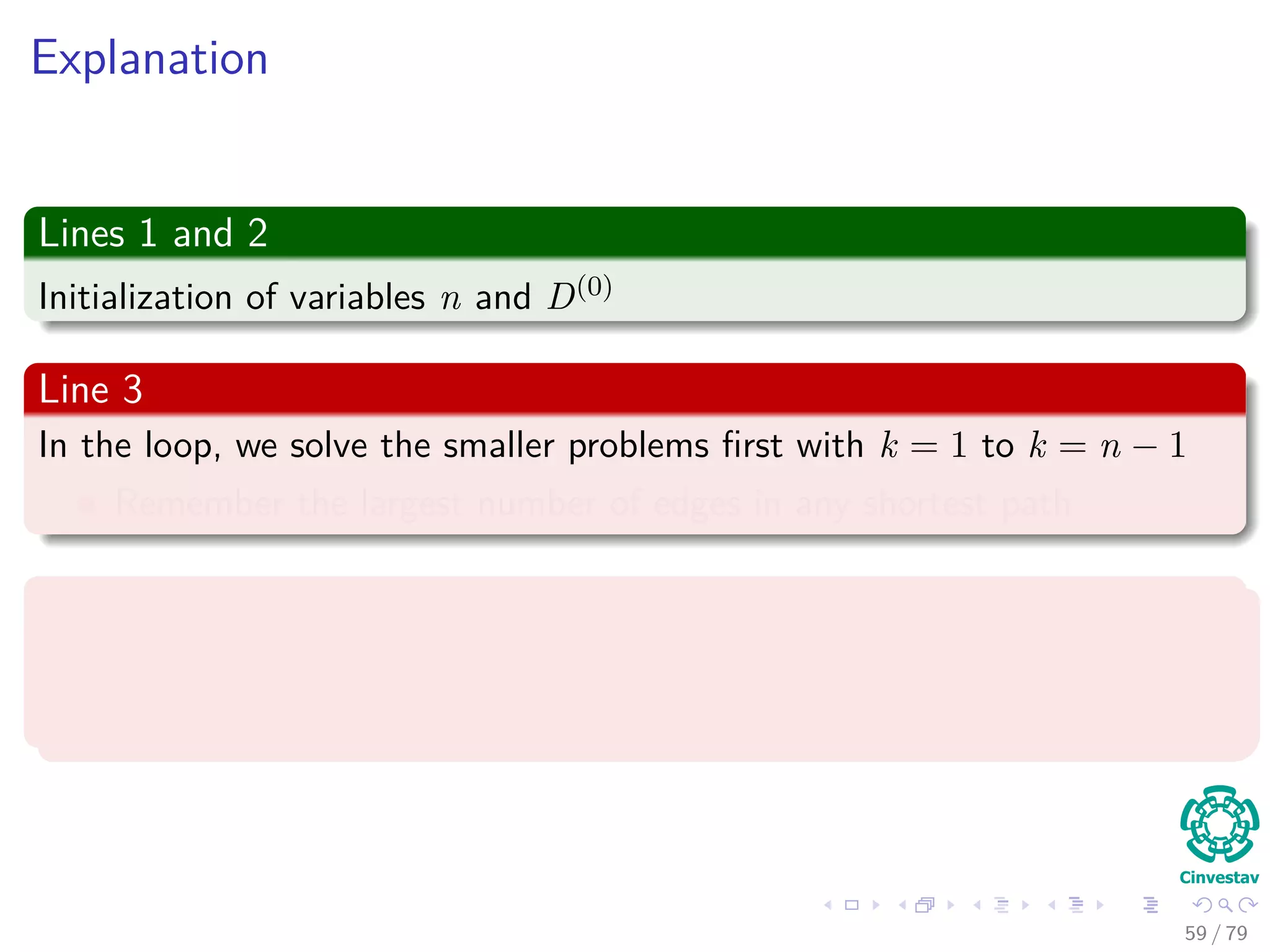 Explanation
Lines 1 and 2
Initialization of variables n and D(0)
Line 3
In the loop, we solve the smaller problems ﬁrst with k = 1 to k = n − 1
Remember the largest number of edges in any shortest path
Line 4 and 5
Instantiation of the new matrices D(k) and (k)
to generate the shortest
pats with at least k edges.
59 / 79
 