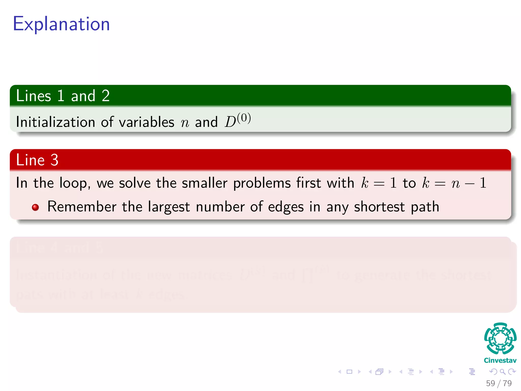 Explanation
Lines 1 and 2
Initialization of variables n and D(0)
Line 3
In the loop, we solve the smaller problems ﬁrst with k = 1 to k = n − 1
Remember the largest number of edges in any shortest path
Line 4 and 5
Instantiation of the new matrices D(k) and (k)
to generate the shortest
pats with at least k edges.
59 / 79
 