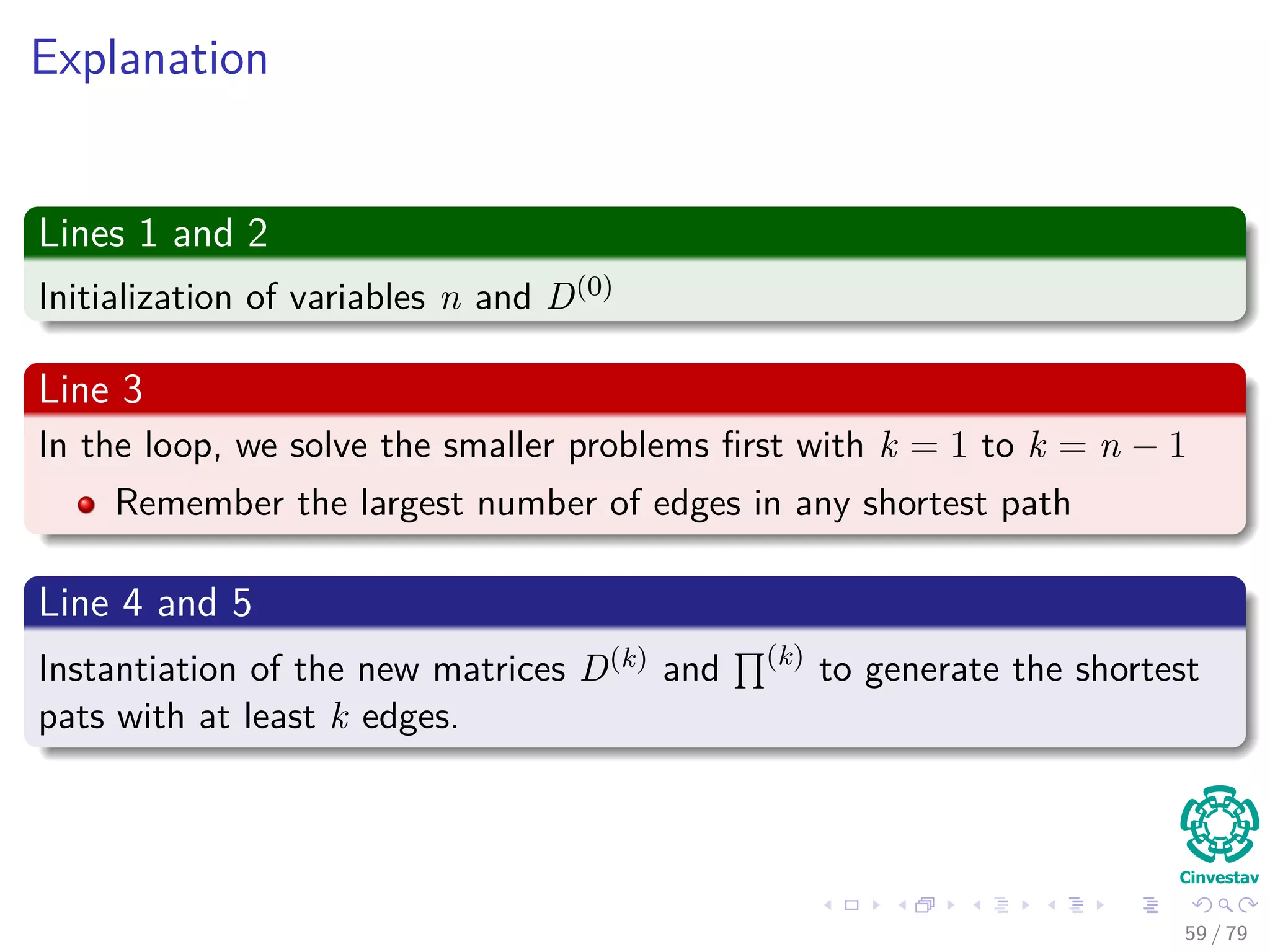 Explanation
Lines 1 and 2
Initialization of variables n and D(0)
Line 3
In the loop, we solve the smaller problems ﬁrst with k = 1 to k = n − 1
Remember the largest number of edges in any shortest path
Line 4 and 5
Instantiation of the new matrices D(k) and (k)
to generate the shortest
pats with at least k edges.
59 / 79
 