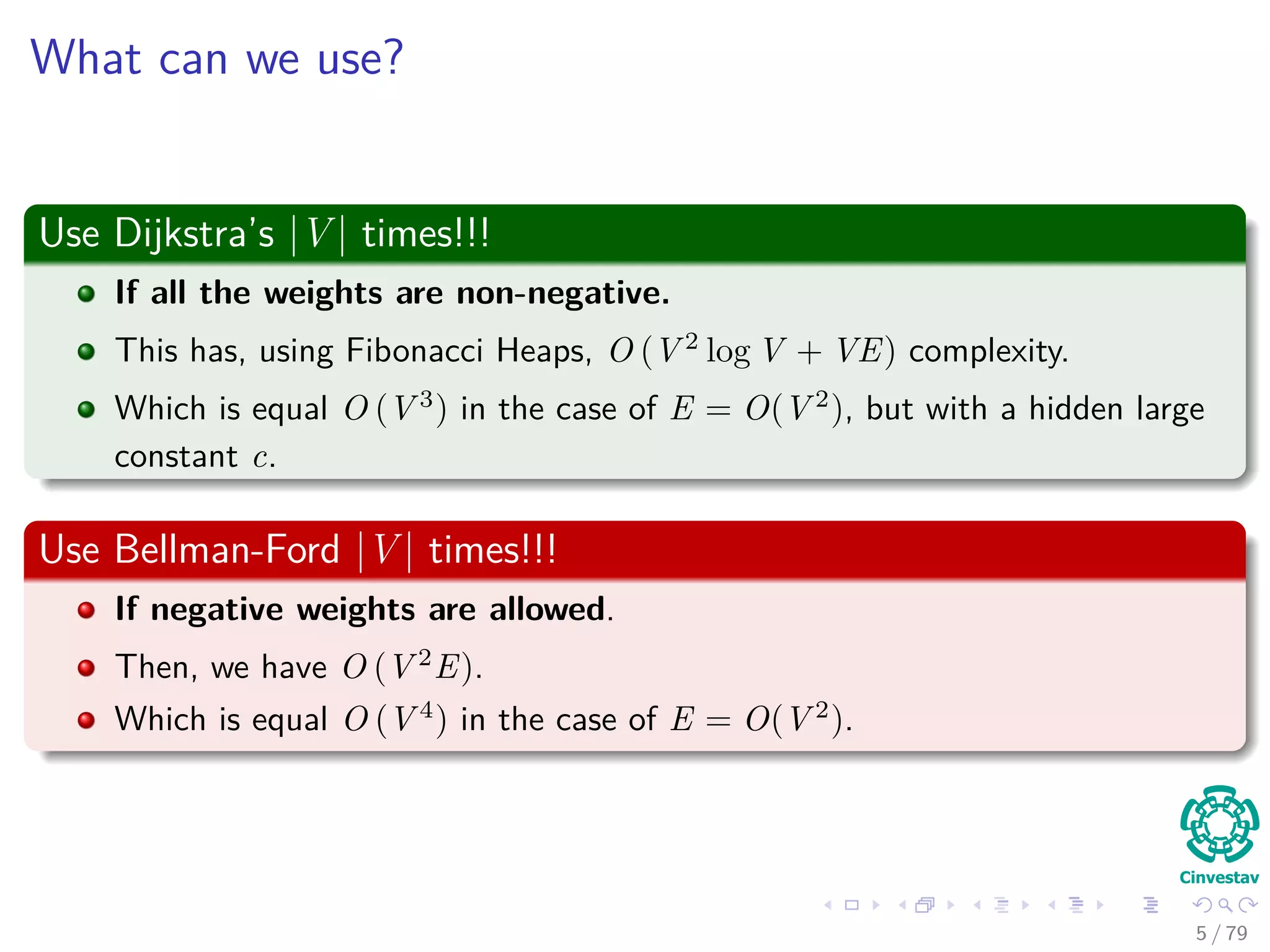 What can we use?
Use Dijkstra’s |V | times!!!
If all the weights are non-negative.
This has, using Fibonacci Heaps, O (V 2
log V + VE) complexity.
Which is equal O (V 3
) in the case of E = O(V 2
), but with a hidden large
constant c.
Use Bellman-Ford |V | times!!!
If negative weights are allowed.
Then, we have O (V 2
E).
Which is equal O (V 4
) in the case of E = O(V 2
).
5 / 79
 