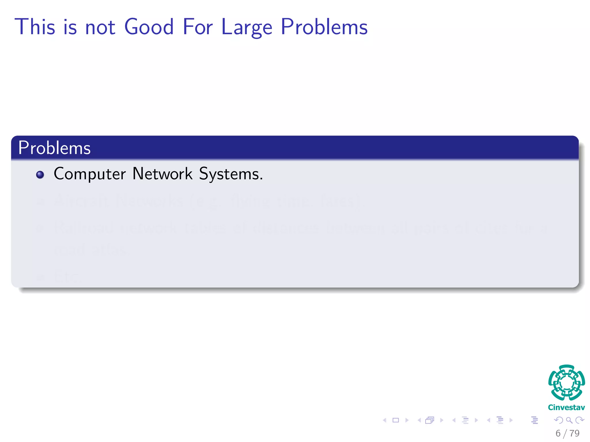 This is not Good For Large Problems
Problems
Computer Network Systems.
Aircraft Networks (e.g. ﬂying time, fares).
Railroad network tables of distances between all pairs of cites for a
road atlas.
Etc.
6 / 79
 