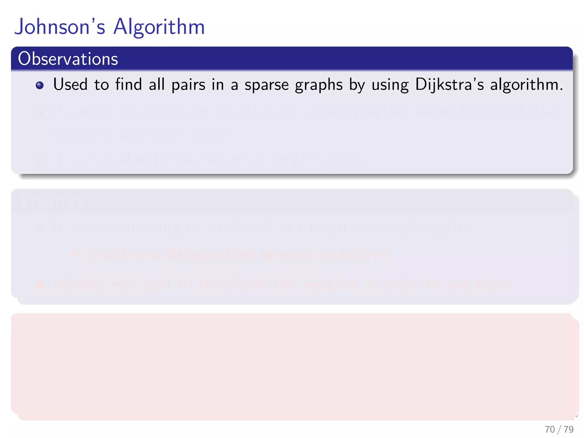 Johnson’s Algorithm
Observations
Used to ﬁnd all pairs in a sparse graphs by using Dijkstra’s algorithm.
It uses a re-weighting function to obtain positive edges from negative
edges to deal with them.
It can deal with the negative weight cycles.
Therfore
It uses something to deal with the negative weight cycles.
Could be a Bellman-Ford detector as before?
Maybe, we need to transform the weights in order to use them.
What we require
A re-weighting function w (u, v)
A shortest path by w is a shortest path by w.
All edges are not negative using w.
70 / 79
 