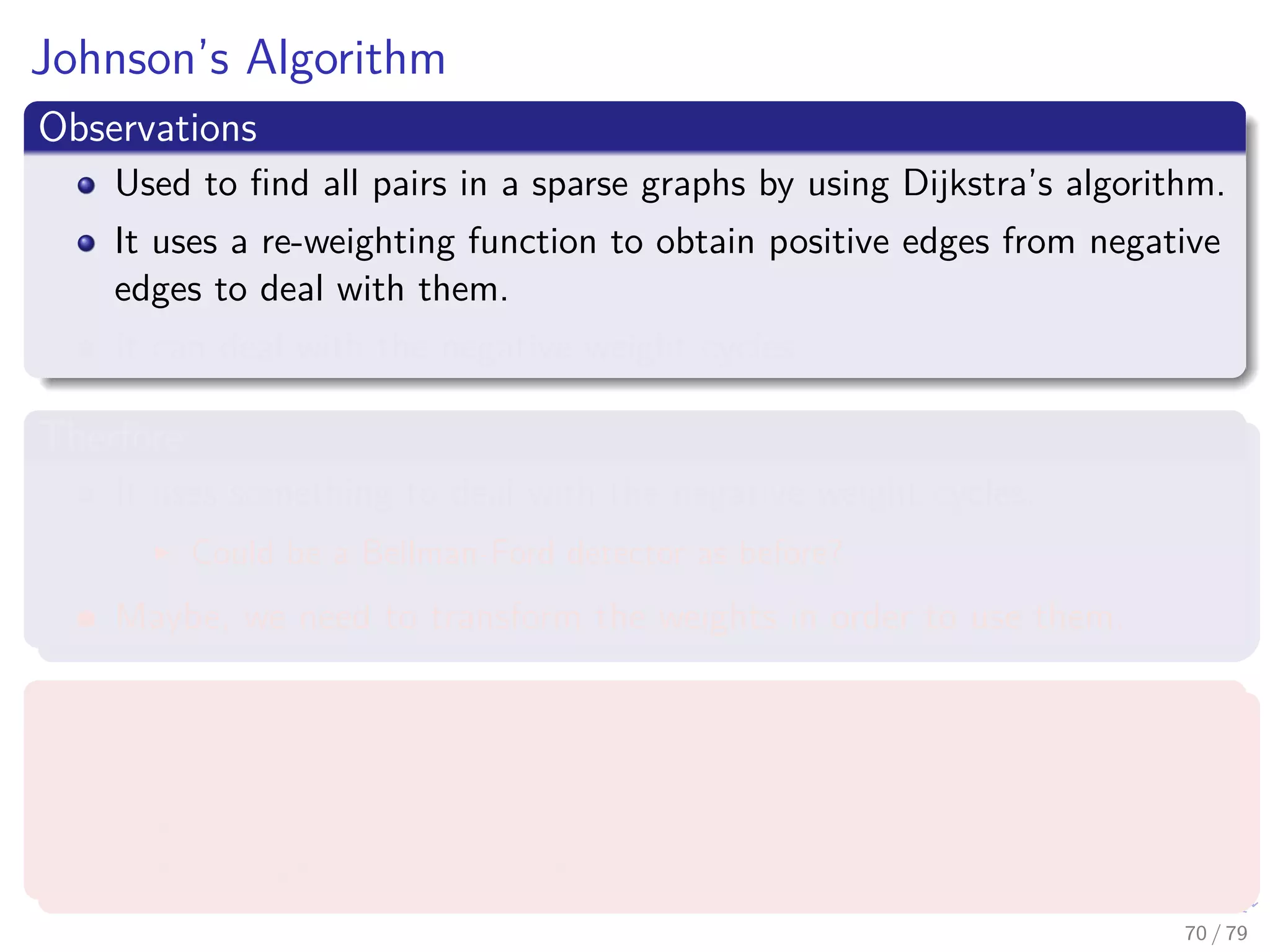 Johnson’s Algorithm
Observations
Used to ﬁnd all pairs in a sparse graphs by using Dijkstra’s algorithm.
It uses a re-weighting function to obtain positive edges from negative
edges to deal with them.
It can deal with the negative weight cycles.
Therfore
It uses something to deal with the negative weight cycles.
Could be a Bellman-Ford detector as before?
Maybe, we need to transform the weights in order to use them.
What we require
A re-weighting function w (u, v)
A shortest path by w is a shortest path by w.
All edges are not negative using w.
70 / 79
 