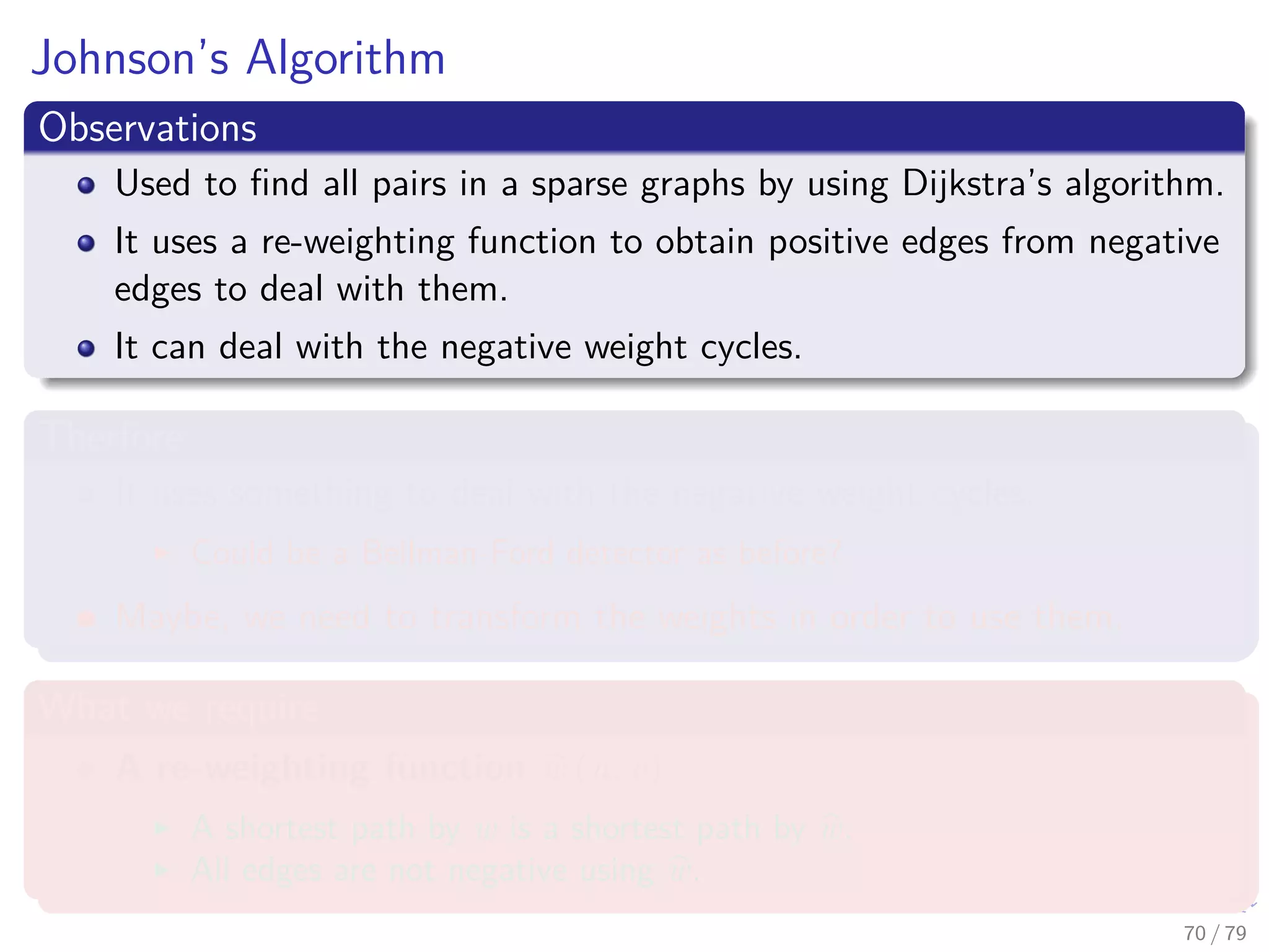 Johnson’s Algorithm
Observations
Used to ﬁnd all pairs in a sparse graphs by using Dijkstra’s algorithm.
It uses a re-weighting function to obtain positive edges from negative
edges to deal with them.
It can deal with the negative weight cycles.
Therfore
It uses something to deal with the negative weight cycles.
Could be a Bellman-Ford detector as before?
Maybe, we need to transform the weights in order to use them.
What we require
A re-weighting function w (u, v)
A shortest path by w is a shortest path by w.
All edges are not negative using w.
70 / 79
 