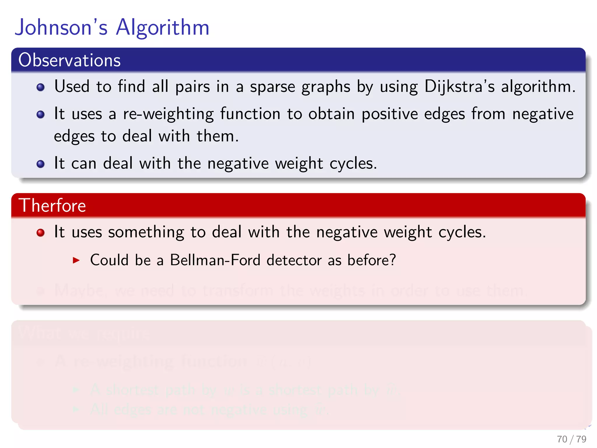 Johnson’s Algorithm
Observations
Used to ﬁnd all pairs in a sparse graphs by using Dijkstra’s algorithm.
It uses a re-weighting function to obtain positive edges from negative
edges to deal with them.
It can deal with the negative weight cycles.
Therfore
It uses something to deal with the negative weight cycles.
Could be a Bellman-Ford detector as before?
Maybe, we need to transform the weights in order to use them.
What we require
A re-weighting function w (u, v)
A shortest path by w is a shortest path by w.
All edges are not negative using w.
70 / 79
 