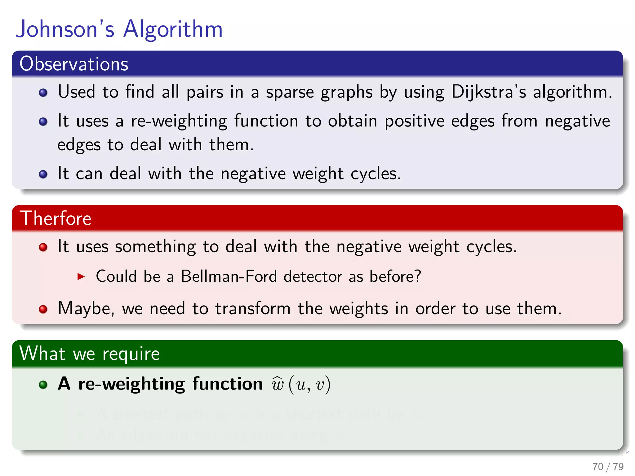 Johnson’s Algorithm
Observations
Used to ﬁnd all pairs in a sparse graphs by using Dijkstra’s algorithm.
It uses a re-weighting function to obtain positive edges from negative
edges to deal with them.
It can deal with the negative weight cycles.
Therfore
It uses something to deal with the negative weight cycles.
Could be a Bellman-Ford detector as before?
Maybe, we need to transform the weights in order to use them.
What we require
A re-weighting function w (u, v)
A shortest path by w is a shortest path by w.
All edges are not negative using w.
70 / 79
 