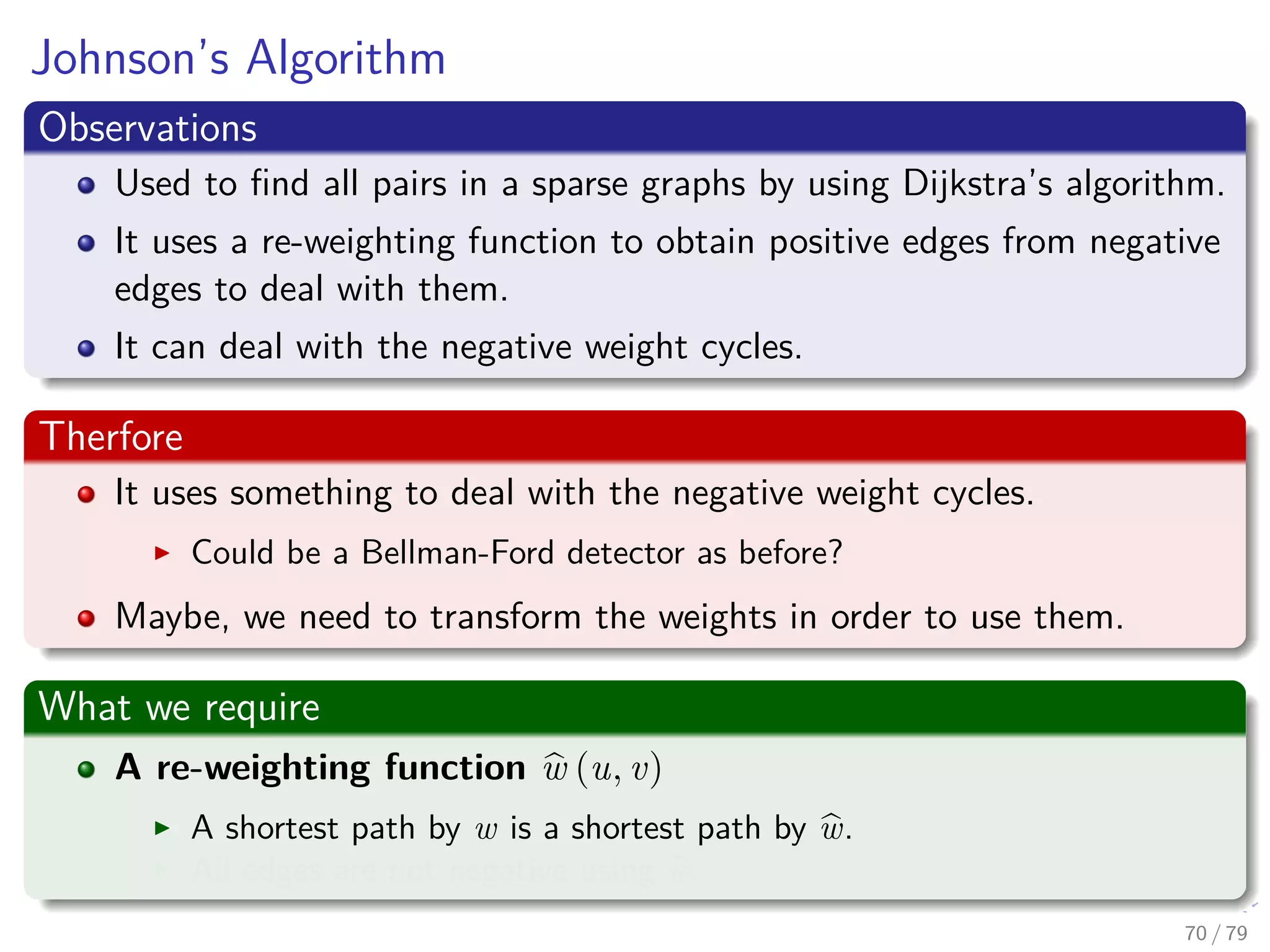 Johnson’s Algorithm
Observations
Used to ﬁnd all pairs in a sparse graphs by using Dijkstra’s algorithm.
It uses a re-weighting function to obtain positive edges from negative
edges to deal with them.
It can deal with the negative weight cycles.
Therfore
It uses something to deal with the negative weight cycles.
Could be a Bellman-Ford detector as before?
Maybe, we need to transform the weights in order to use them.
What we require
A re-weighting function w (u, v)
A shortest path by w is a shortest path by w.
All edges are not negative using w.
70 / 79
 