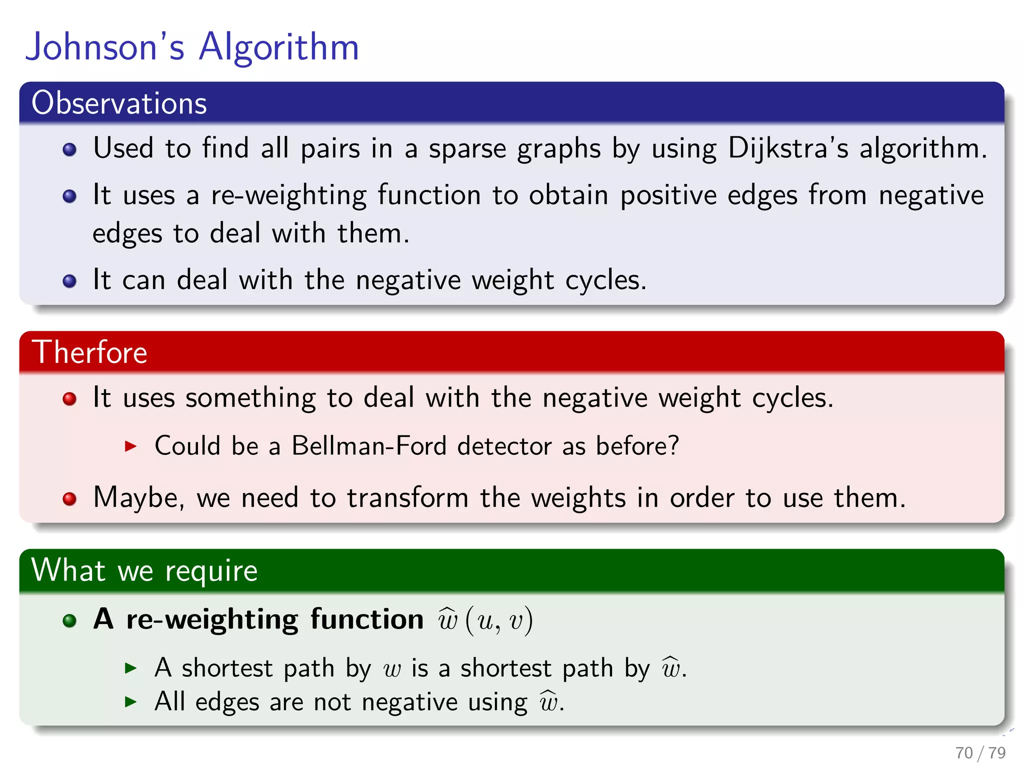 Johnson’s Algorithm
Observations
Used to ﬁnd all pairs in a sparse graphs by using Dijkstra’s algorithm.
It uses a re-weighting function to obtain positive edges from negative
edges to deal with them.
It can deal with the negative weight cycles.
Therfore
It uses something to deal with the negative weight cycles.
Could be a Bellman-Ford detector as before?
Maybe, we need to transform the weights in order to use them.
What we require
A re-weighting function w (u, v)
A shortest path by w is a shortest path by w.
All edges are not negative using w.
70 / 79
 