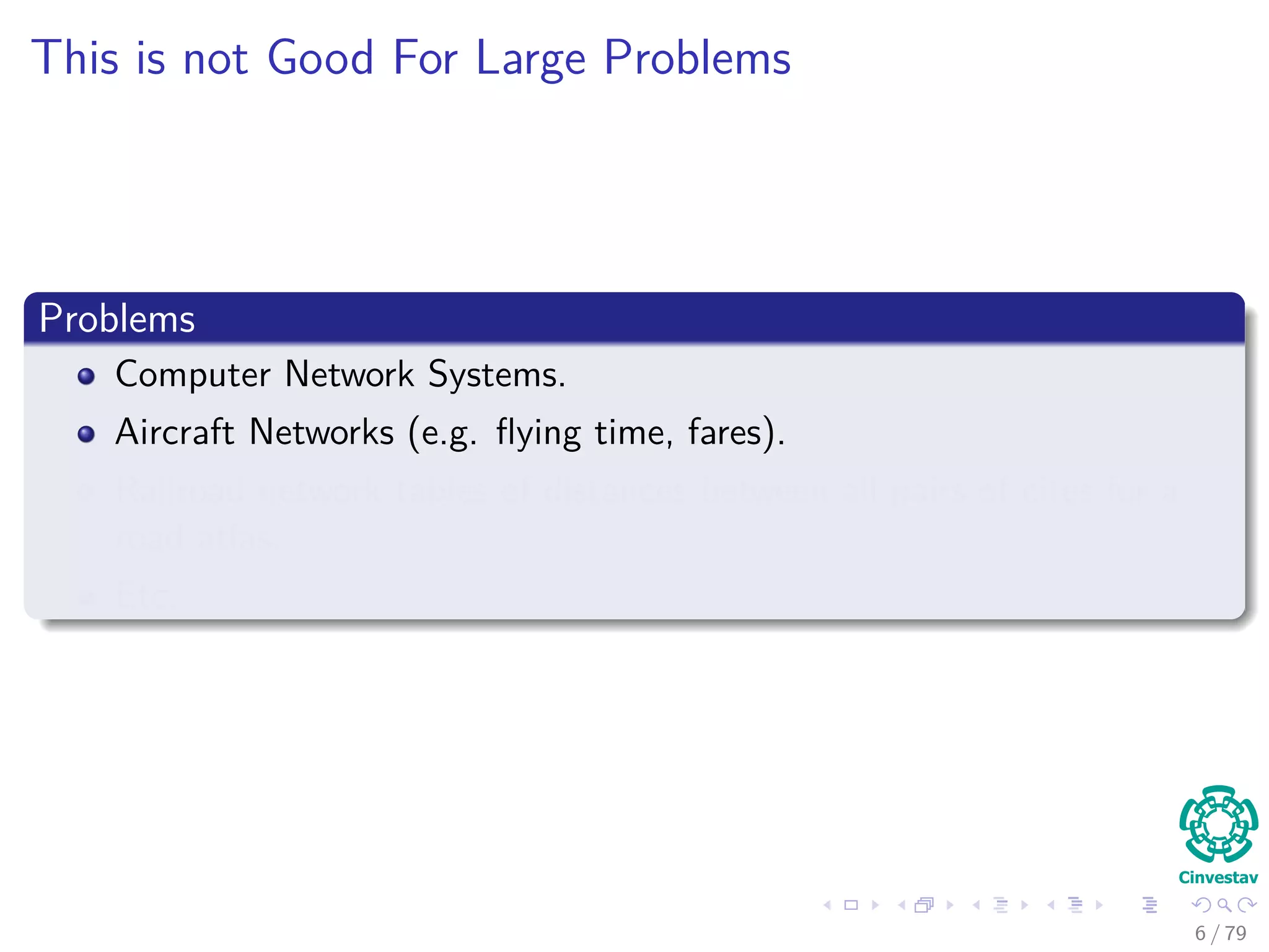 This is not Good For Large Problems
Problems
Computer Network Systems.
Aircraft Networks (e.g. ﬂying time, fares).
Railroad network tables of distances between all pairs of cites for a
road atlas.
Etc.
6 / 79
 