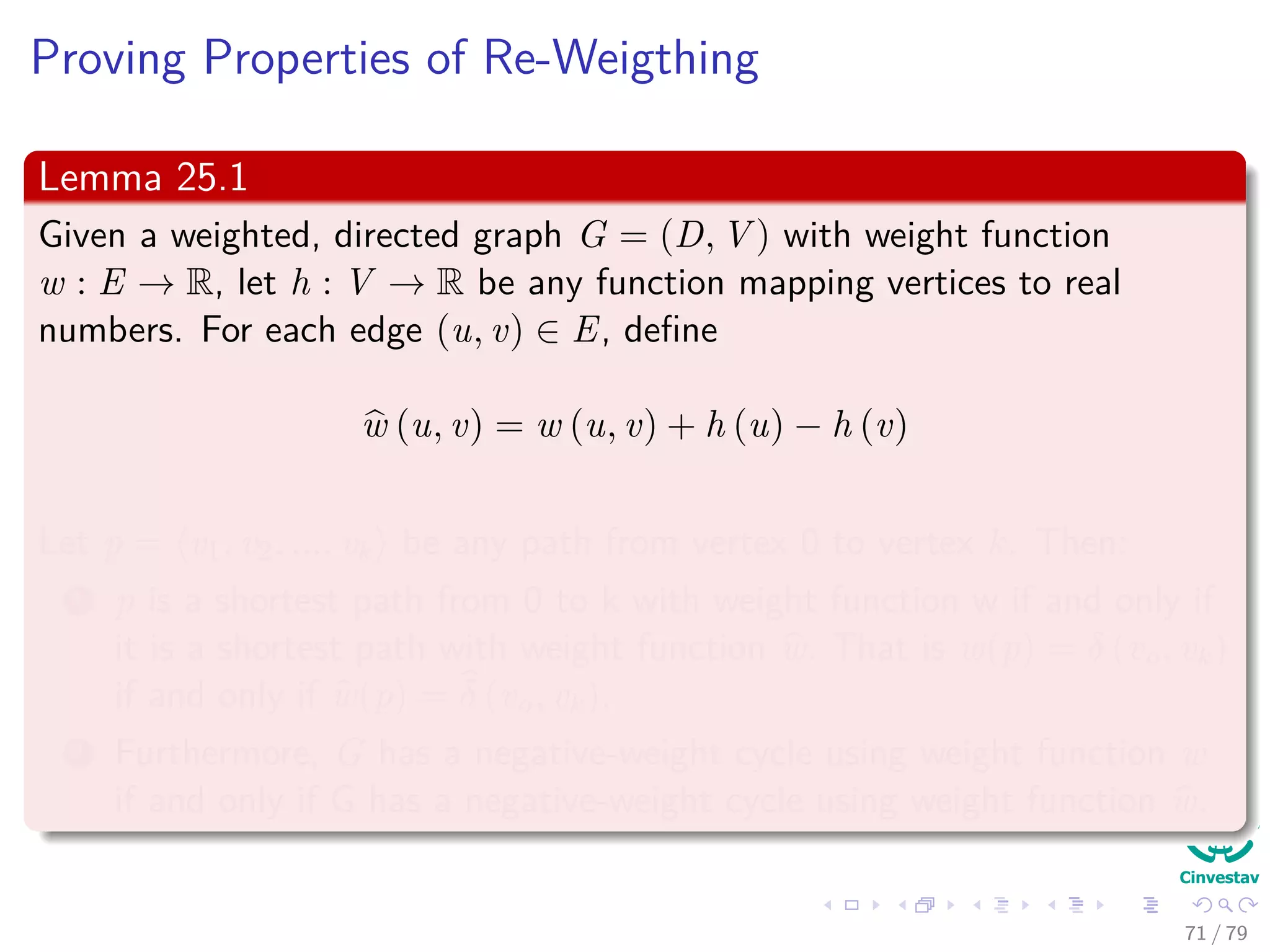 Proving Properties of Re-Weigthing
Lemma 25.1
Given a weighted, directed graph G = (D, V ) with weight function
w : E → R, let h : V → R be any function mapping vertices to real
numbers. For each edge (u, v) ∈ E, deﬁne
w (u, v) = w (u, v) + h (u) − h (v)
Let p = v0, v1, ..., vk be any path from vertex 0 to vertex k. Then:
1 p is a shortest path from 0 to k with weight function w if and only if
it is a shortest path with weight function w. That is w(p) = δ (v0, vk)
if and only if w(p) = δ (v0, vk).
2 Furthermore, G has a negative-weight cycle using weight function w
if and only if G has a negative-weight cycle using weight function w.
71 / 79
 