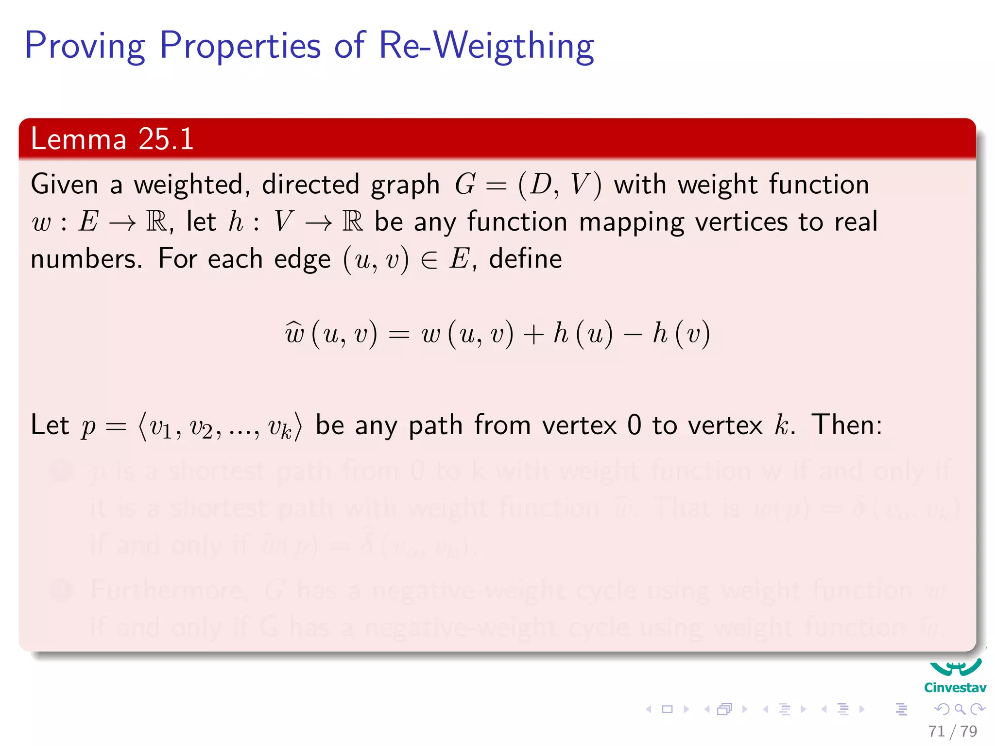 Proving Properties of Re-Weigthing
Lemma 25.1
Given a weighted, directed graph G = (D, V ) with weight function
w : E → R, let h : V → R be any function mapping vertices to real
numbers. For each edge (u, v) ∈ E, deﬁne
w (u, v) = w (u, v) + h (u) − h (v)
Let p = v0, v1, ..., vk be any path from vertex 0 to vertex k. Then:
1 p is a shortest path from 0 to k with weight function w if and only if
it is a shortest path with weight function w. That is w(p) = δ (v0, vk)
if and only if w(p) = δ (v0, vk).
2 Furthermore, G has a negative-weight cycle using weight function w
if and only if G has a negative-weight cycle using weight function w.
71 / 79
 