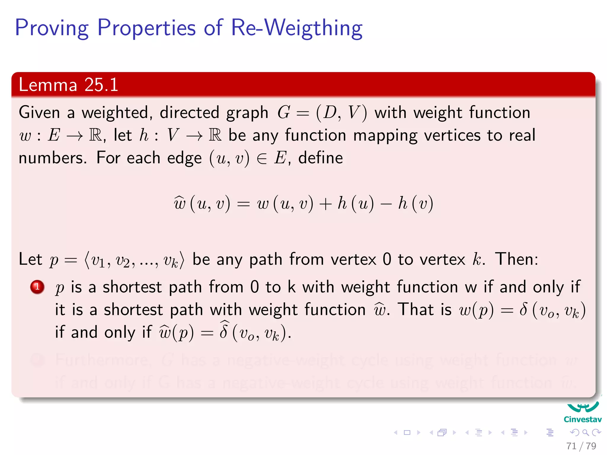 Proving Properties of Re-Weigthing
Lemma 25.1
Given a weighted, directed graph G = (D, V ) with weight function
w : E → R, let h : V → R be any function mapping vertices to real
numbers. For each edge (u, v) ∈ E, deﬁne
w (u, v) = w (u, v) + h (u) − h (v)
Let p = v0, v1, ..., vk be any path from vertex 0 to vertex k. Then:
1 p is a shortest path from 0 to k with weight function w if and only if
it is a shortest path with weight function w. That is w(p) = δ (v0, vk)
if and only if w(p) = δ (v0, vk).
2 Furthermore, G has a negative-weight cycle using weight function w
if and only if G has a negative-weight cycle using weight function w.
71 / 79
 