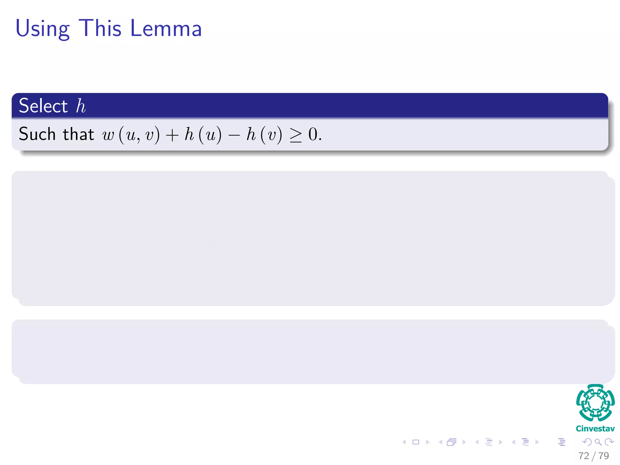 Using This Lemma
Select h
Such that w (u, v) + h (u) − h (v) ≥ 0.
Then, we build a new graph G
It has the following elements
V = V ∪ {s}, where s is a new vertex.
E = E ∪ {(s, v) |v ∈ V }.
w(s, v) = 0 for all v ∈ V , in addition to all the other weights.
Select h
Simply select h(v) = δ(s, v).
72 / 79
 