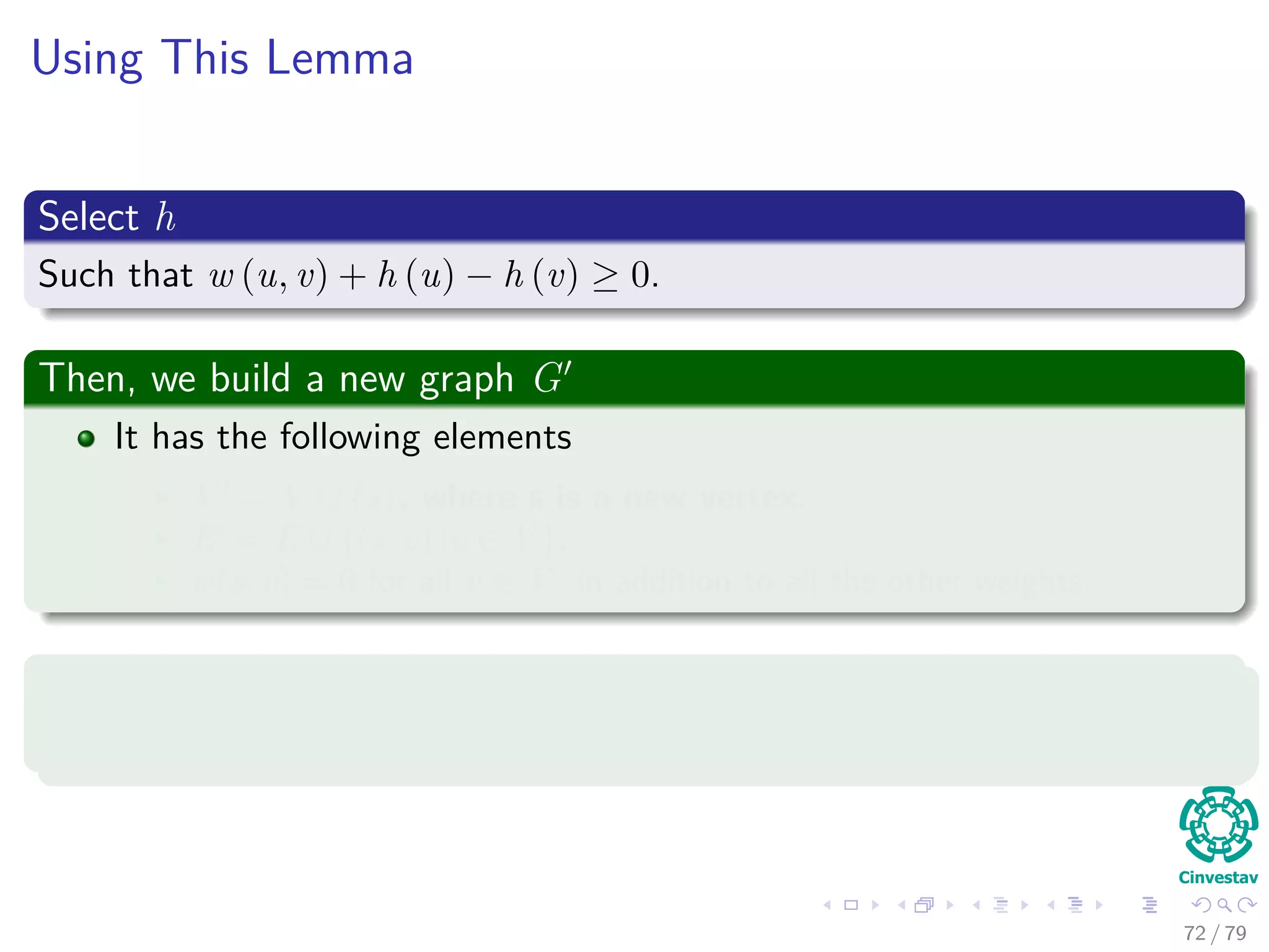 Using This Lemma
Select h
Such that w (u, v) + h (u) − h (v) ≥ 0.
Then, we build a new graph G
It has the following elements
V = V ∪ {s}, where s is a new vertex.
E = E ∪ {(s, v) |v ∈ V }.
w(s, v) = 0 for all v ∈ V , in addition to all the other weights.
Select h
Simply select h(v) = δ(s, v).
72 / 79
 