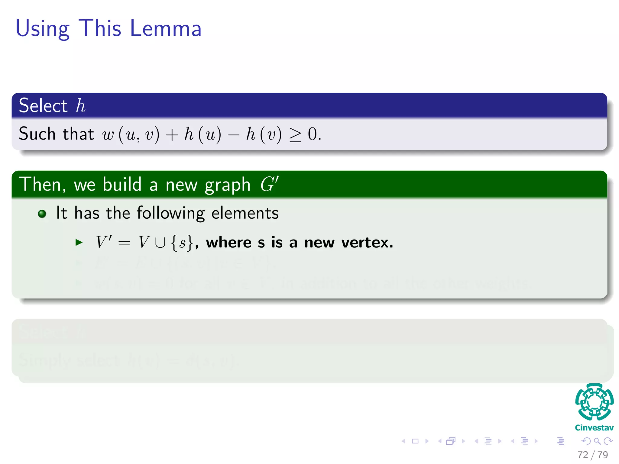 Using This Lemma
Select h
Such that w (u, v) + h (u) − h (v) ≥ 0.
Then, we build a new graph G
It has the following elements
V = V ∪ {s}, where s is a new vertex.
E = E ∪ {(s, v) |v ∈ V }.
w(s, v) = 0 for all v ∈ V , in addition to all the other weights.
Select h
Simply select h(v) = δ(s, v).
72 / 79
 