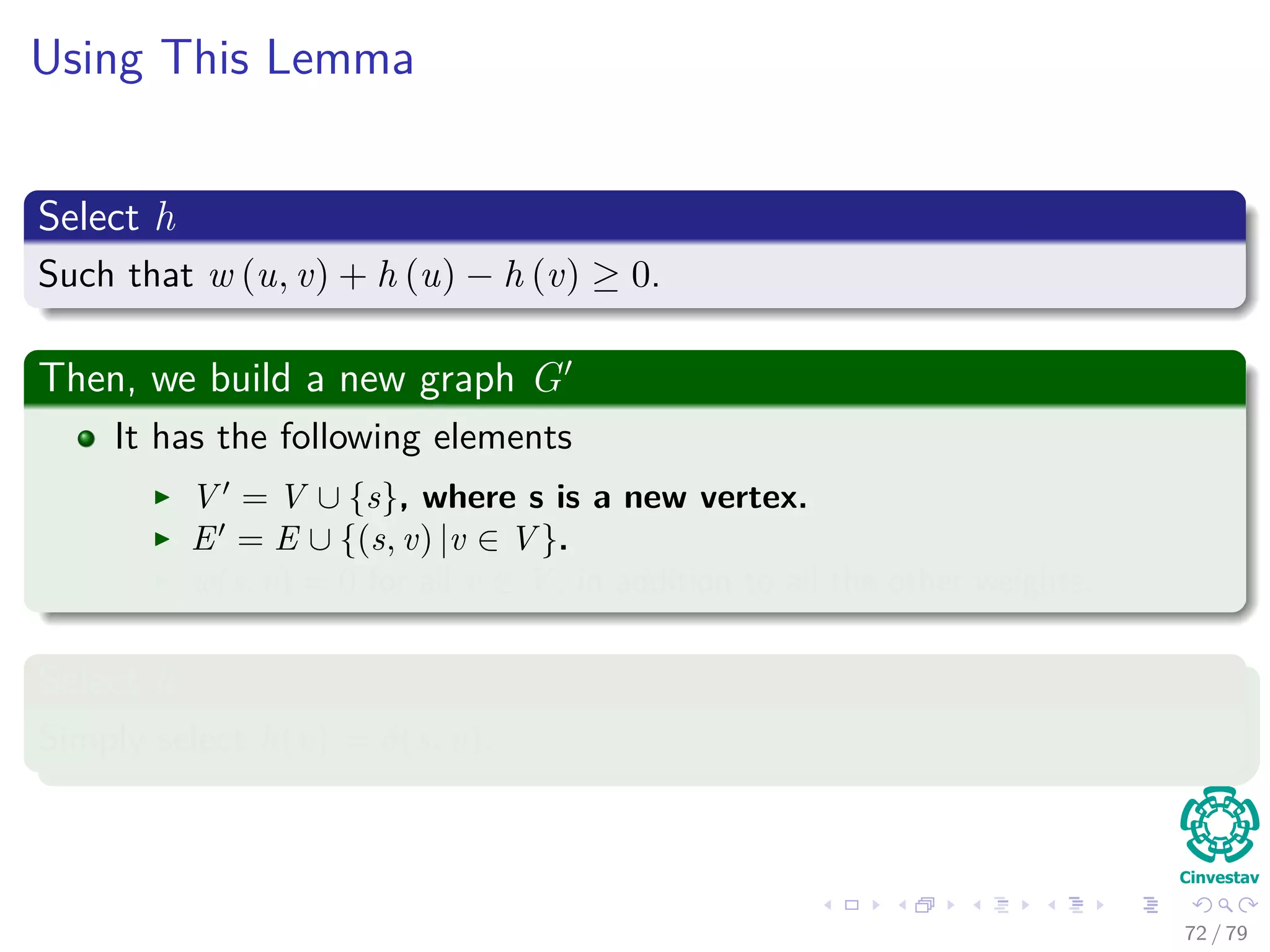 Using This Lemma
Select h
Such that w (u, v) + h (u) − h (v) ≥ 0.
Then, we build a new graph G
It has the following elements
V = V ∪ {s}, where s is a new vertex.
E = E ∪ {(s, v) |v ∈ V }.
w(s, v) = 0 for all v ∈ V , in addition to all the other weights.
Select h
Simply select h(v) = δ(s, v).
72 / 79
 