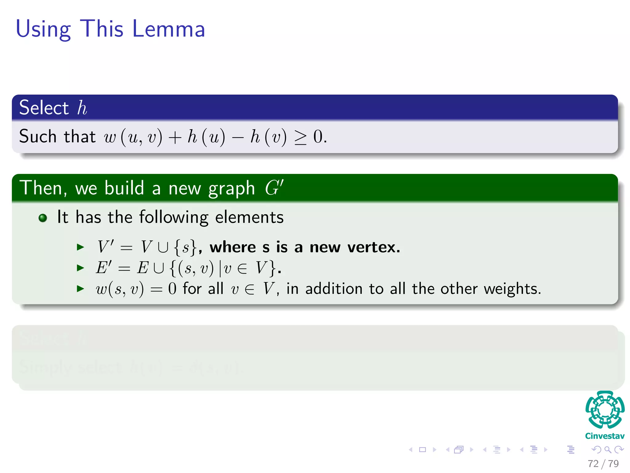 Using This Lemma
Select h
Such that w (u, v) + h (u) − h (v) ≥ 0.
Then, we build a new graph G
It has the following elements
V = V ∪ {s}, where s is a new vertex.
E = E ∪ {(s, v) |v ∈ V }.
w(s, v) = 0 for all v ∈ V , in addition to all the other weights.
Select h
Simply select h(v) = δ(s, v).
72 / 79
 