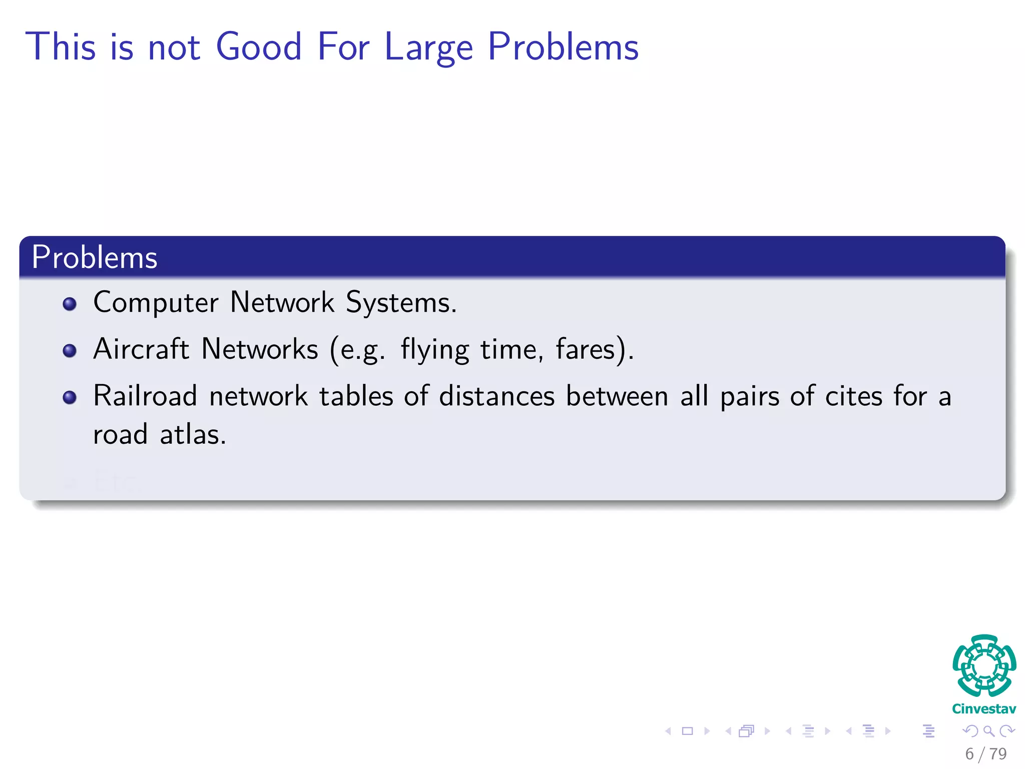 This is not Good For Large Problems
Problems
Computer Network Systems.
Aircraft Networks (e.g. ﬂying time, fares).
Railroad network tables of distances between all pairs of cites for a
road atlas.
Etc.
6 / 79
 