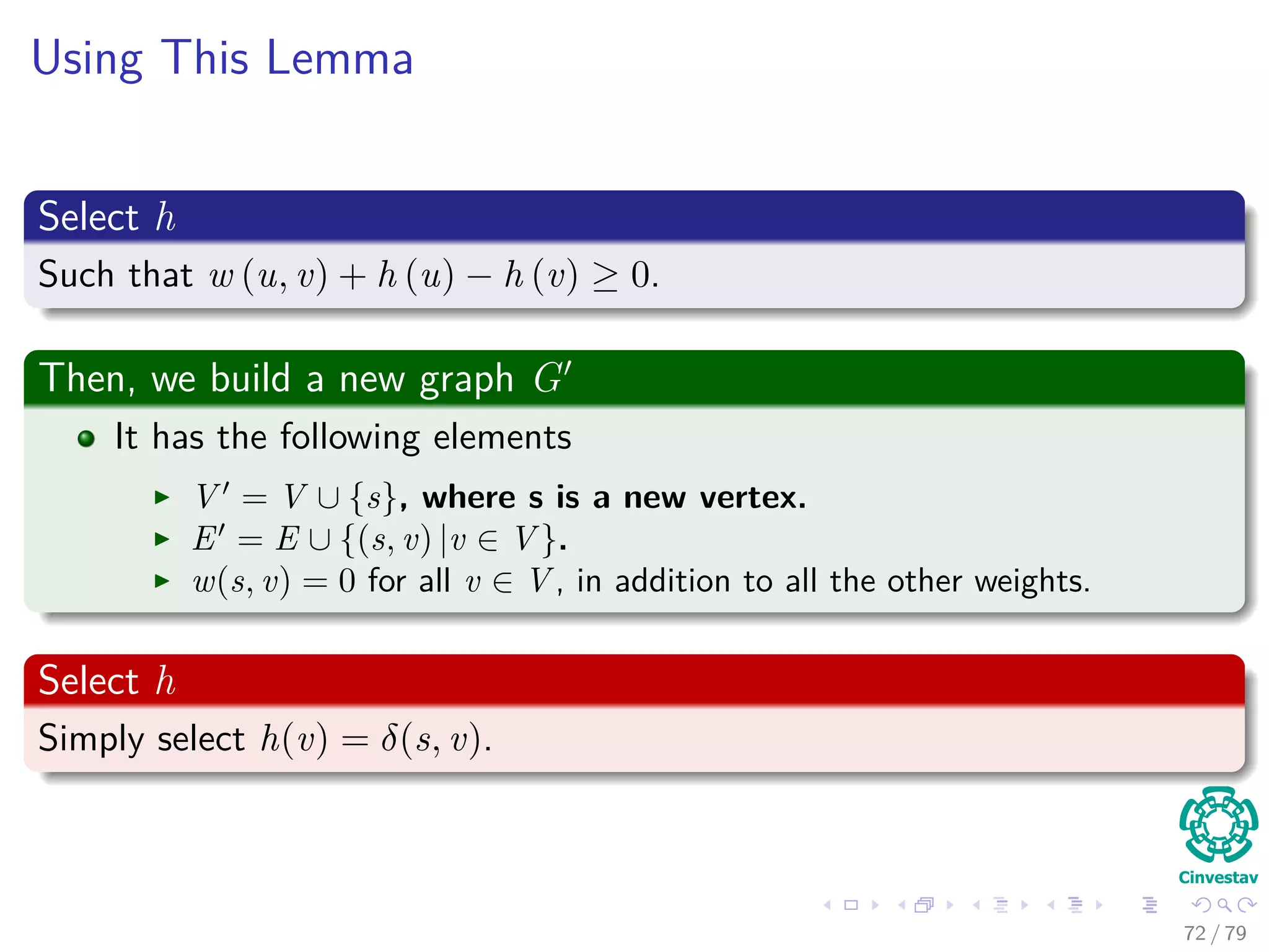 Using This Lemma
Select h
Such that w (u, v) + h (u) − h (v) ≥ 0.
Then, we build a new graph G
It has the following elements
V = V ∪ {s}, where s is a new vertex.
E = E ∪ {(s, v) |v ∈ V }.
w(s, v) = 0 for all v ∈ V , in addition to all the other weights.
Select h
Simply select h(v) = δ(s, v).
72 / 79
 