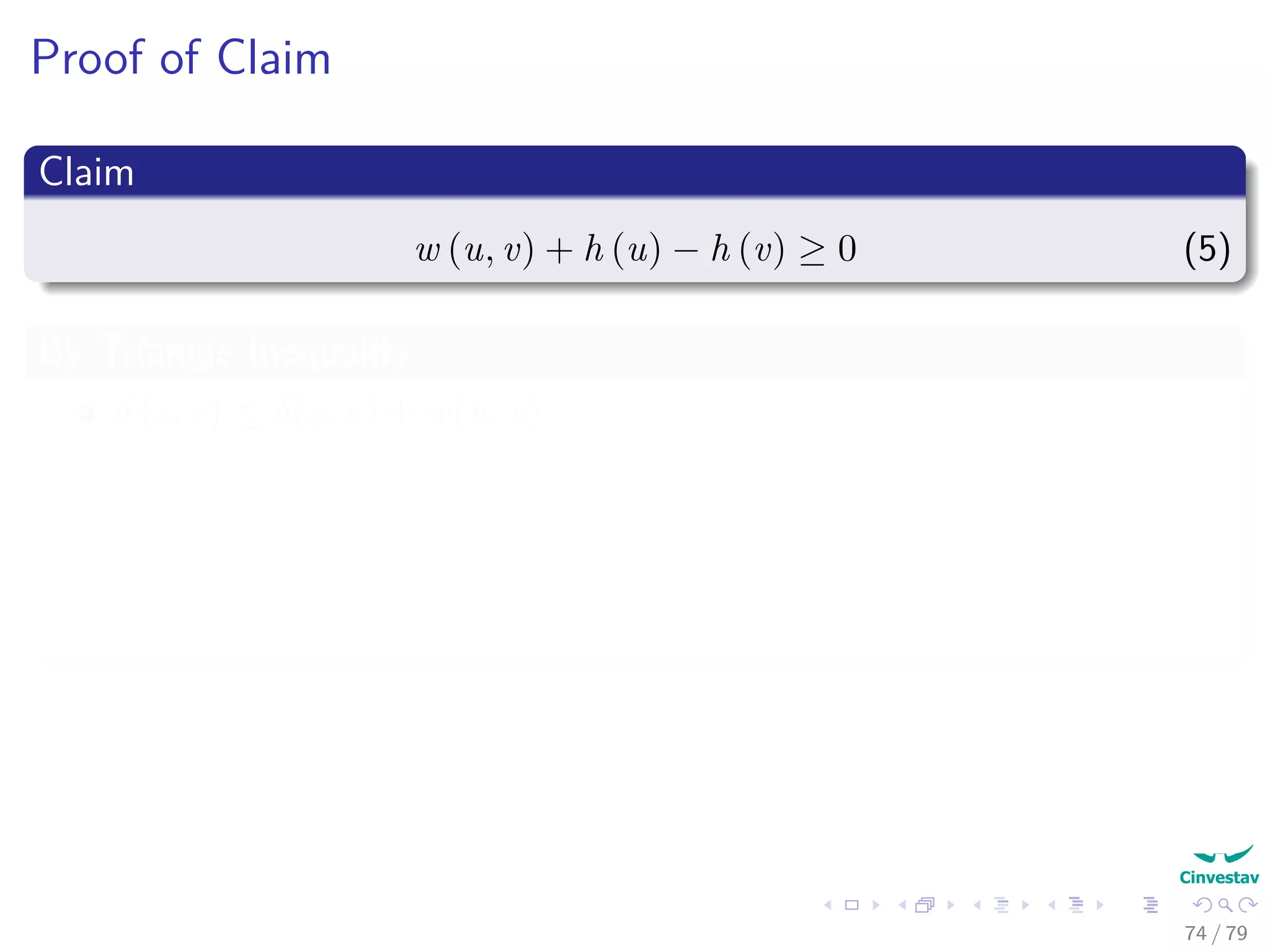 Proof of Claim
Claim
w (u, v) + h (u) − h (v) ≥ 0 (5)
By Triangle Inequality
δ (s, v) ≤ δ(s, u) + w(u, v)
Then by the way we selected h, we have:
h(v) ≤ h(u) + w (u, v) (6)
Finally
w (u, v) + h (u) − h (v) ≥ 0 (7)
74 / 79
 