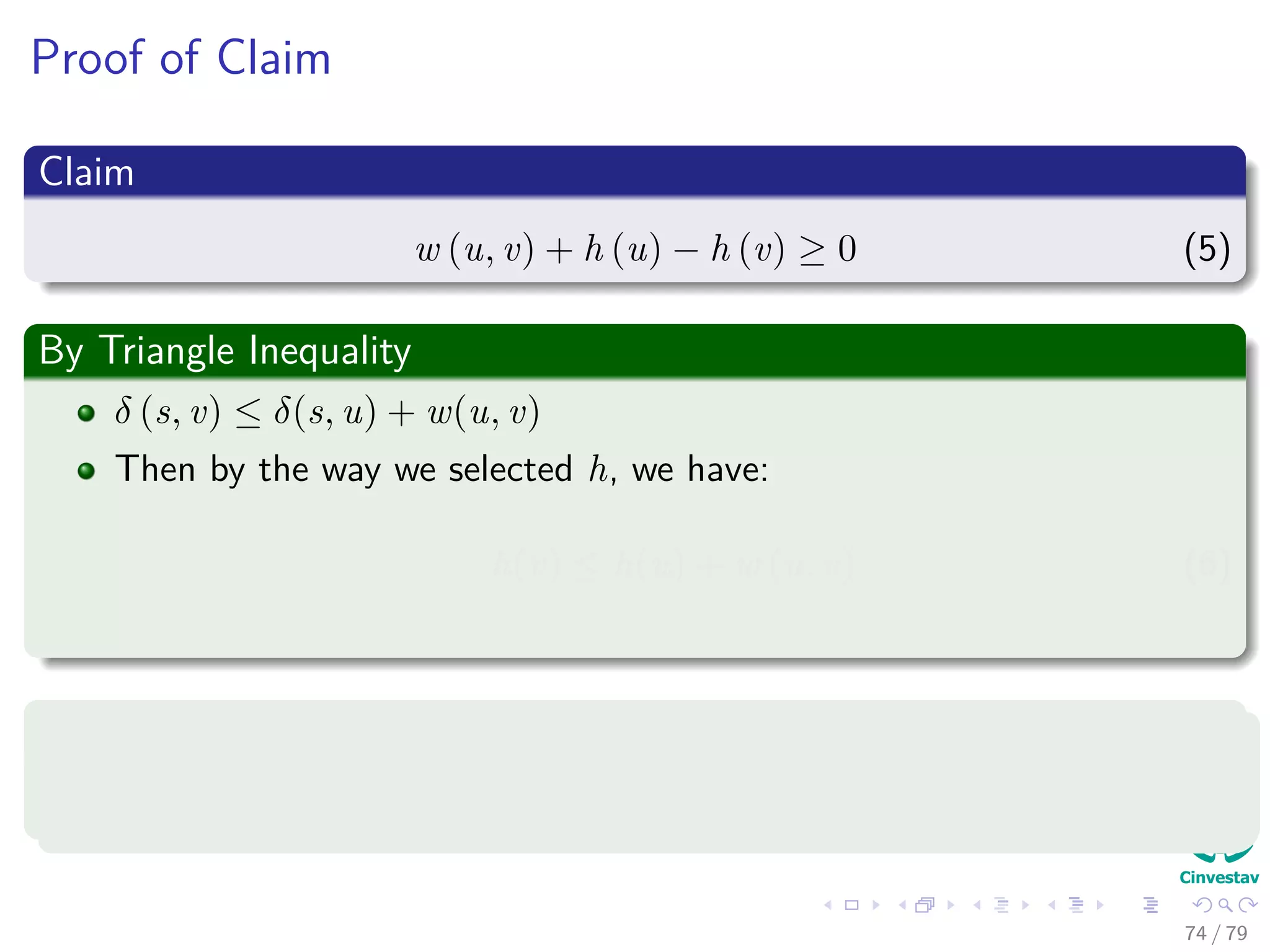 Proof of Claim
Claim
w (u, v) + h (u) − h (v) ≥ 0 (5)
By Triangle Inequality
δ (s, v) ≤ δ(s, u) + w(u, v)
Then by the way we selected h, we have:
h(v) ≤ h(u) + w (u, v) (6)
Finally
w (u, v) + h (u) − h (v) ≥ 0 (7)
74 / 79
 
