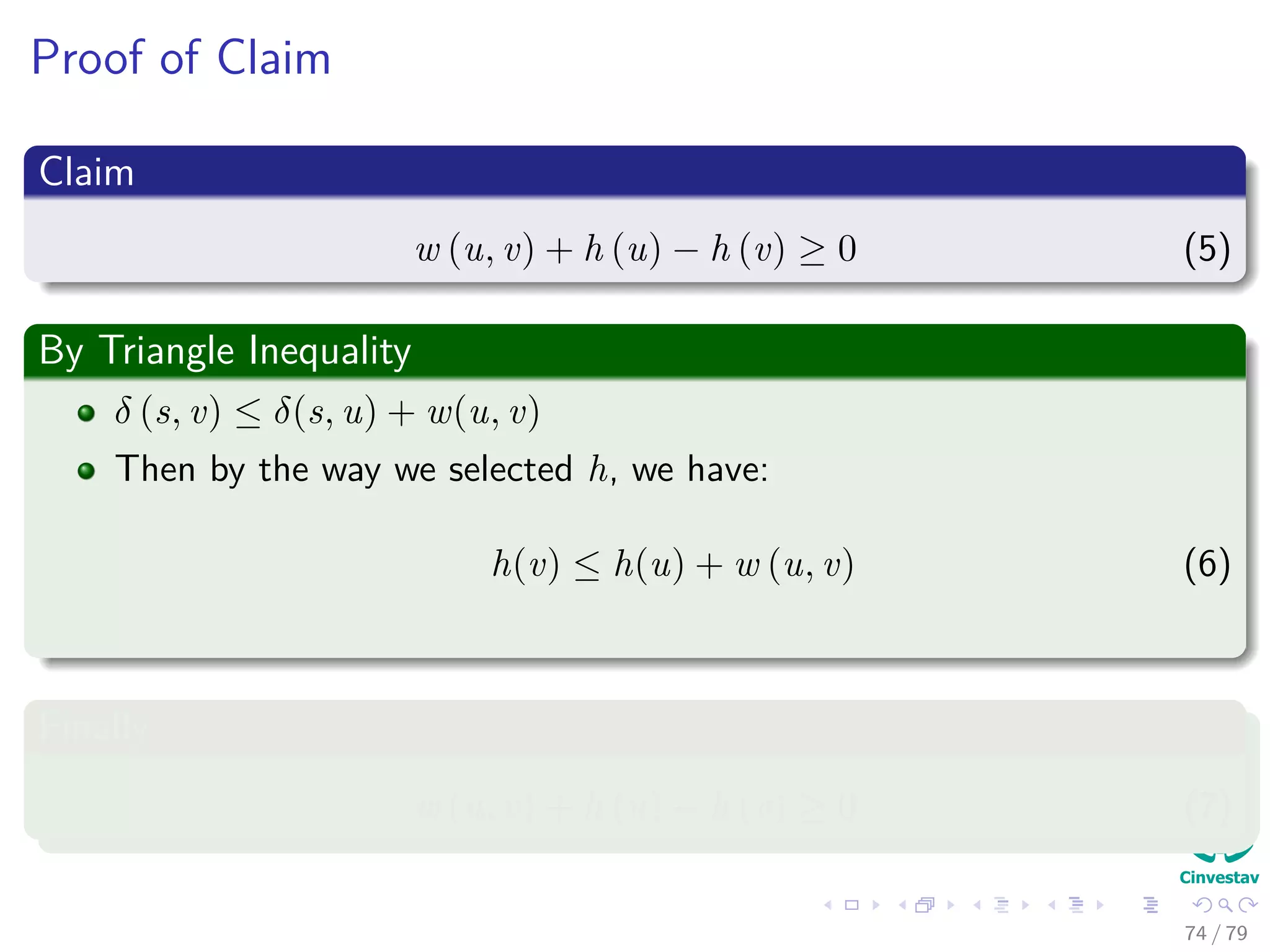 Proof of Claim
Claim
w (u, v) + h (u) − h (v) ≥ 0 (5)
By Triangle Inequality
δ (s, v) ≤ δ(s, u) + w(u, v)
Then by the way we selected h, we have:
h(v) ≤ h(u) + w (u, v) (6)
Finally
w (u, v) + h (u) − h (v) ≥ 0 (7)
74 / 79
 