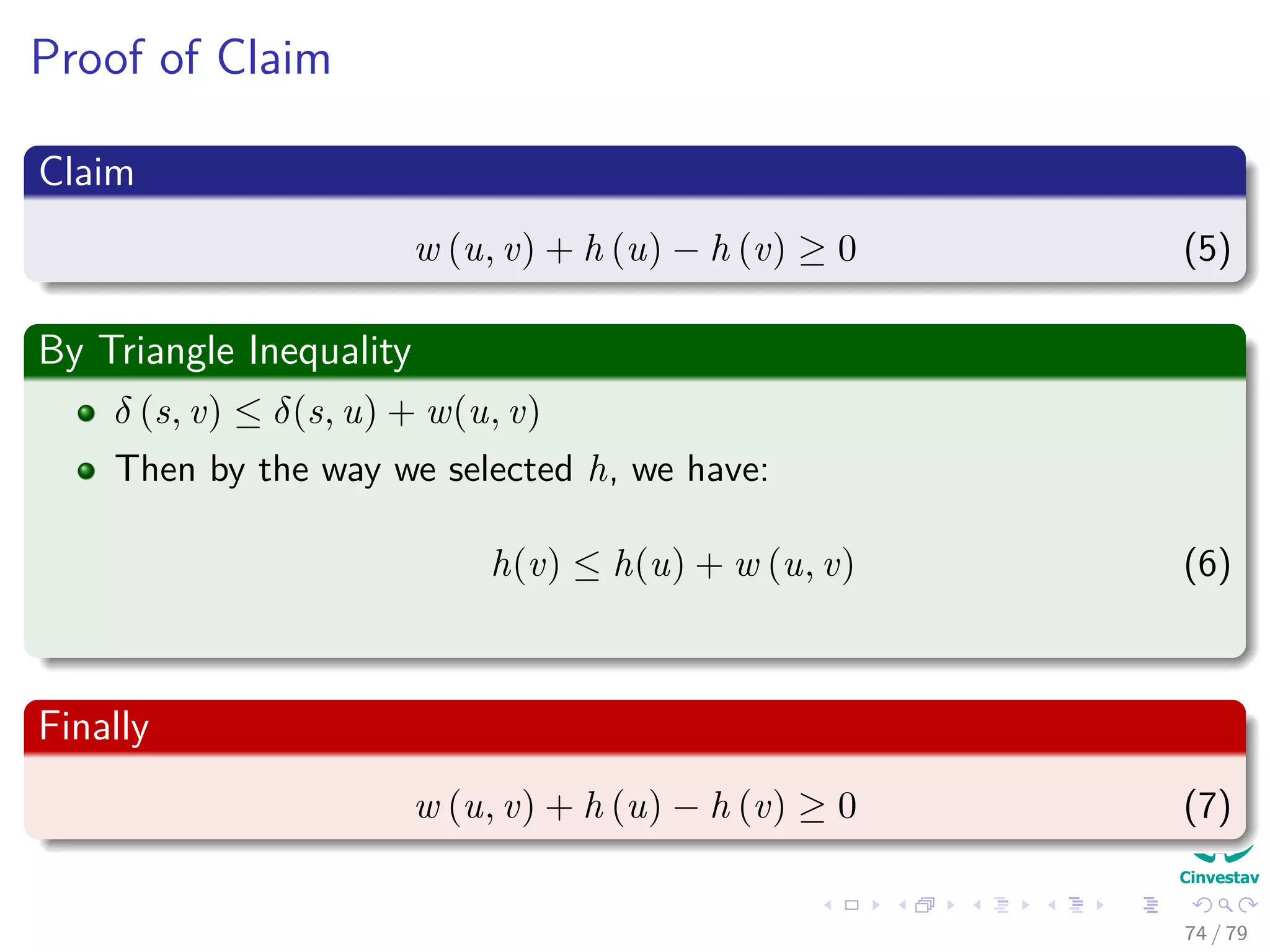 Proof of Claim
Claim
w (u, v) + h (u) − h (v) ≥ 0 (5)
By Triangle Inequality
δ (s, v) ≤ δ(s, u) + w(u, v)
Then by the way we selected h, we have:
h(v) ≤ h(u) + w (u, v) (6)
Finally
w (u, v) + h (u) − h (v) ≥ 0 (7)
74 / 79
 