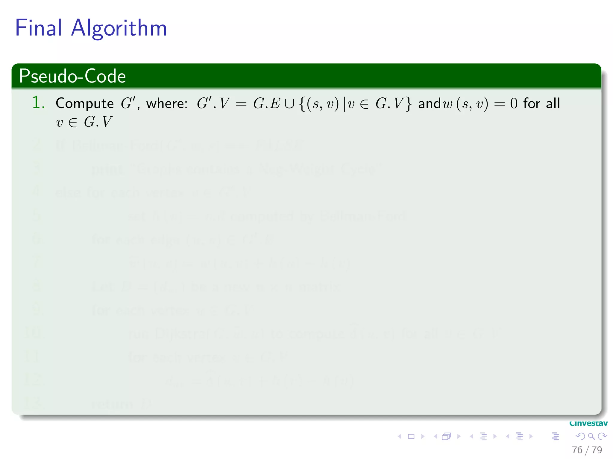 Final Algorithm
Pseudo-Code
1. Compute G , where: G .V = G.E ∪ {(s, v) |v ∈ G.V } andw (s, v) = 0 for all
v ∈ G.V
2. If Bellman-Ford(G , w, s) == FALSE
3. print “Graphs contains a Neg-Weight Cycle”
4. else for each vertex v ∈ G .V
5. set h (v) = v.d computed by Bellman-Ford
6. for each edge (u, v) ∈ G .E
7. w (u, v) = w (u, v) + h (u) − h (v)
8. Let D = (duv) be a new n × n matrix
9. for each vertex u ∈ G.V
10. run Dijkstra(G, w, u) to compute δ (u, v) for all v ∈ G.V
11. for each vertex v ∈ G.V
12. duv = δ (u, v) + h (v) − h (u)
13. return D
76 / 79
 