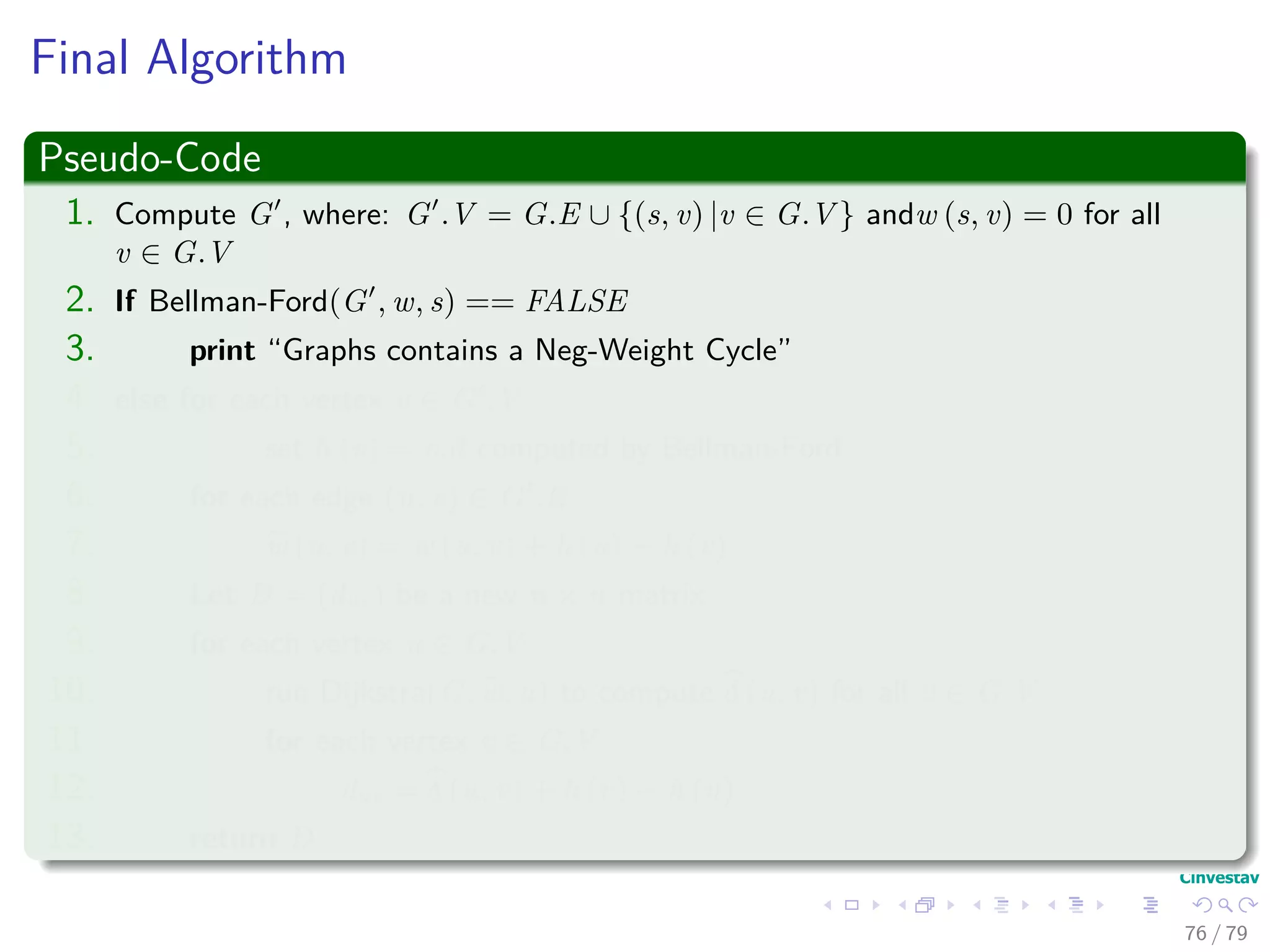 Final Algorithm
Pseudo-Code
1. Compute G , where: G .V = G.E ∪ {(s, v) |v ∈ G.V } andw (s, v) = 0 for all
v ∈ G.V
2. If Bellman-Ford(G , w, s) == FALSE
3. print “Graphs contains a Neg-Weight Cycle”
4. else for each vertex v ∈ G .V
5. set h (v) = v.d computed by Bellman-Ford
6. for each edge (u, v) ∈ G .E
7. w (u, v) = w (u, v) + h (u) − h (v)
8. Let D = (duv) be a new n × n matrix
9. for each vertex u ∈ G.V
10. run Dijkstra(G, w, u) to compute δ (u, v) for all v ∈ G.V
11. for each vertex v ∈ G.V
12. duv = δ (u, v) + h (v) − h (u)
13. return D
76 / 79
 