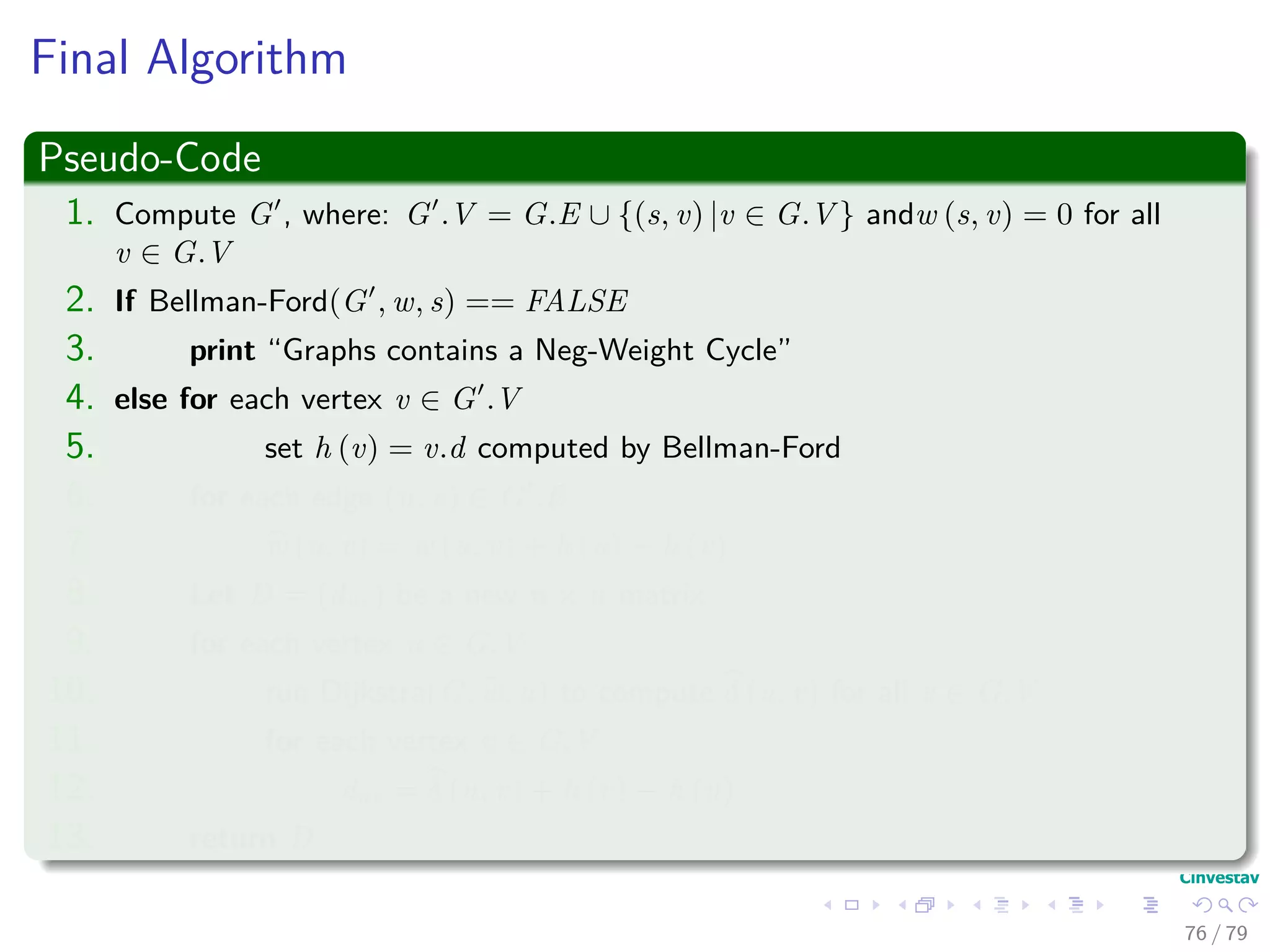 Final Algorithm
Pseudo-Code
1. Compute G , where: G .V = G.E ∪ {(s, v) |v ∈ G.V } andw (s, v) = 0 for all
v ∈ G.V
2. If Bellman-Ford(G , w, s) == FALSE
3. print “Graphs contains a Neg-Weight Cycle”
4. else for each vertex v ∈ G .V
5. set h (v) = v.d computed by Bellman-Ford
6. for each edge (u, v) ∈ G .E
7. w (u, v) = w (u, v) + h (u) − h (v)
8. Let D = (duv) be a new n × n matrix
9. for each vertex u ∈ G.V
10. run Dijkstra(G, w, u) to compute δ (u, v) for all v ∈ G.V
11. for each vertex v ∈ G.V
12. duv = δ (u, v) + h (v) − h (u)
13. return D
76 / 79
 