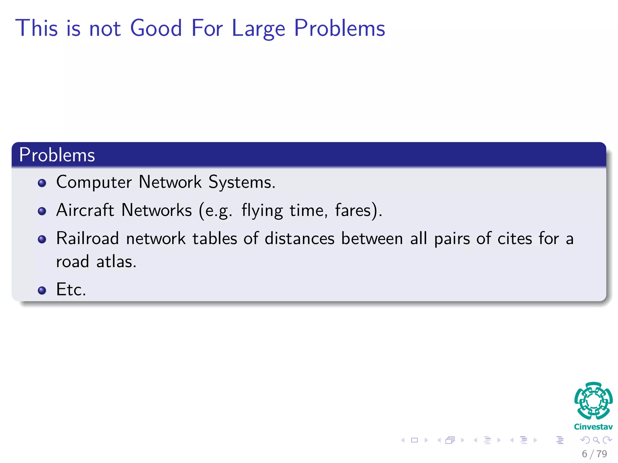 This is not Good For Large Problems
Problems
Computer Network Systems.
Aircraft Networks (e.g. ﬂying time, fares).
Railroad network tables of distances between all pairs of cites for a
road atlas.
Etc.
6 / 79
 