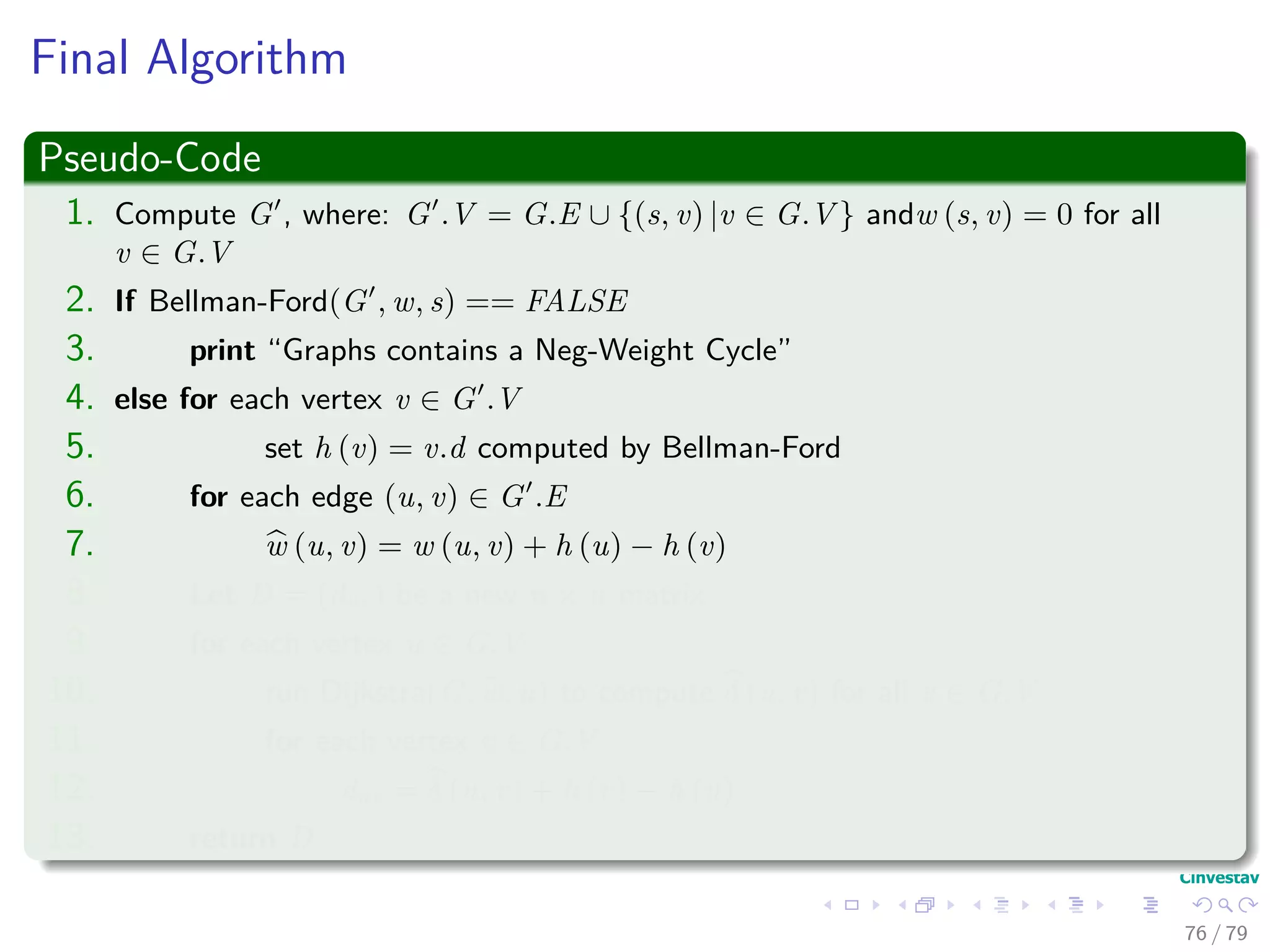 Final Algorithm
Pseudo-Code
1. Compute G , where: G .V = G.E ∪ {(s, v) |v ∈ G.V } andw (s, v) = 0 for all
v ∈ G.V
2. If Bellman-Ford(G , w, s) == FALSE
3. print “Graphs contains a Neg-Weight Cycle”
4. else for each vertex v ∈ G .V
5. set h (v) = v.d computed by Bellman-Ford
6. for each edge (u, v) ∈ G .E
7. w (u, v) = w (u, v) + h (u) − h (v)
8. Let D = (duv) be a new n × n matrix
9. for each vertex u ∈ G.V
10. run Dijkstra(G, w, u) to compute δ (u, v) for all v ∈ G.V
11. for each vertex v ∈ G.V
12. duv = δ (u, v) + h (v) − h (u)
13. return D
76 / 79
 