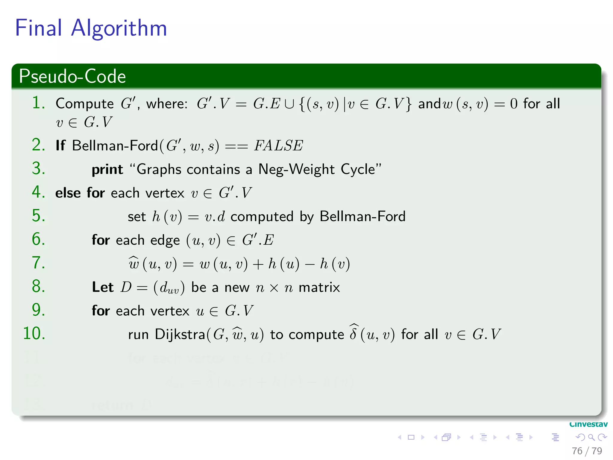Final Algorithm
Pseudo-Code
1. Compute G , where: G .V = G.E ∪ {(s, v) |v ∈ G.V } andw (s, v) = 0 for all
v ∈ G.V
2. If Bellman-Ford(G , w, s) == FALSE
3. print “Graphs contains a Neg-Weight Cycle”
4. else for each vertex v ∈ G .V
5. set h (v) = v.d computed by Bellman-Ford
6. for each edge (u, v) ∈ G .E
7. w (u, v) = w (u, v) + h (u) − h (v)
8. Let D = (duv) be a new n × n matrix
9. for each vertex u ∈ G.V
10. run Dijkstra(G, w, u) to compute δ (u, v) for all v ∈ G.V
11. for each vertex v ∈ G.V
12. duv = δ (u, v) + h (v) − h (u)
13. return D
76 / 79
 