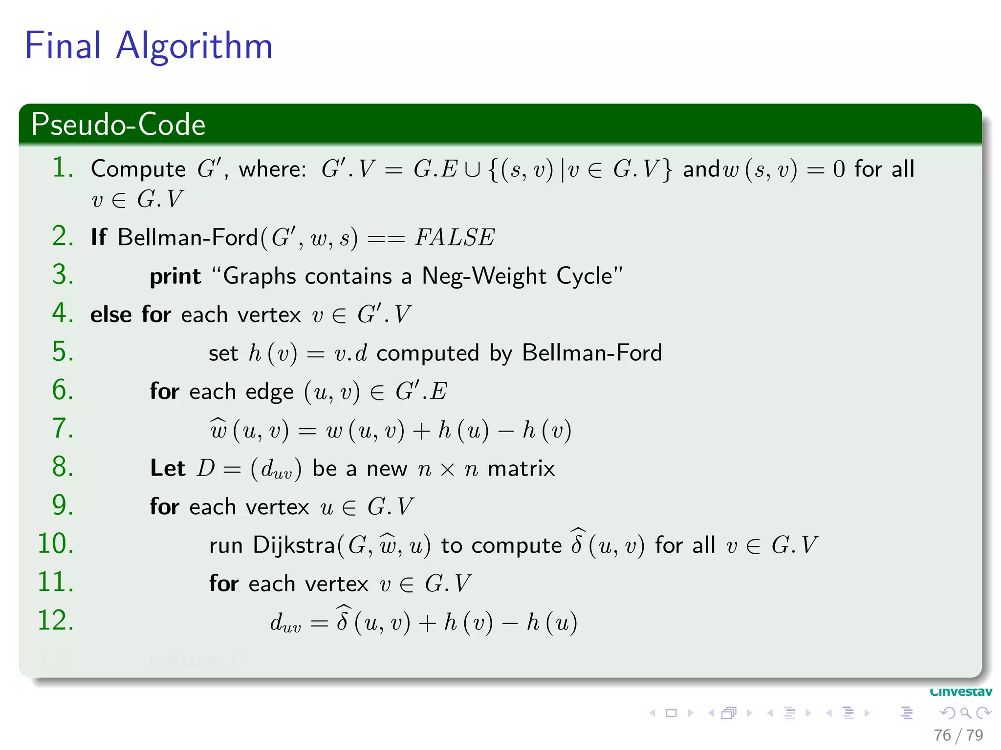 Final Algorithm
Pseudo-Code
1. Compute G , where: G .V = G.E ∪ {(s, v) |v ∈ G.V } andw (s, v) = 0 for all
v ∈ G.V
2. If Bellman-Ford(G , w, s) == FALSE
3. print “Graphs contains a Neg-Weight Cycle”
4. else for each vertex v ∈ G .V
5. set h (v) = v.d computed by Bellman-Ford
6. for each edge (u, v) ∈ G .E
7. w (u, v) = w (u, v) + h (u) − h (v)
8. Let D = (duv) be a new n × n matrix
9. for each vertex u ∈ G.V
10. run Dijkstra(G, w, u) to compute δ (u, v) for all v ∈ G.V
11. for each vertex v ∈ G.V
12. duv = δ (u, v) + h (v) − h (u)
13. return D
76 / 79
 