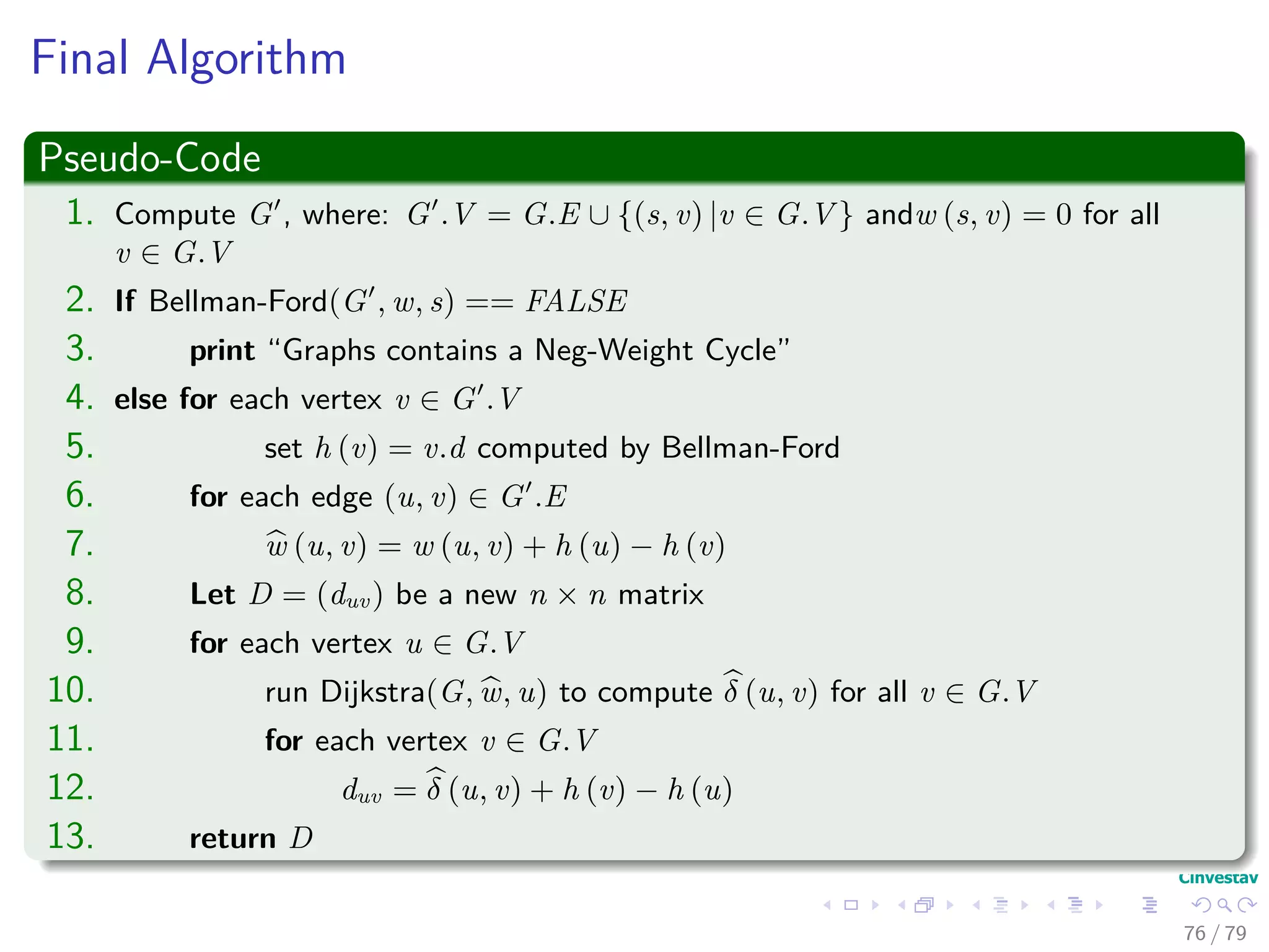Final Algorithm
Pseudo-Code
1. Compute G , where: G .V = G.E ∪ {(s, v) |v ∈ G.V } andw (s, v) = 0 for all
v ∈ G.V
2. If Bellman-Ford(G , w, s) == FALSE
3. print “Graphs contains a Neg-Weight Cycle”
4. else for each vertex v ∈ G .V
5. set h (v) = v.d computed by Bellman-Ford
6. for each edge (u, v) ∈ G .E
7. w (u, v) = w (u, v) + h (u) − h (v)
8. Let D = (duv) be a new n × n matrix
9. for each vertex u ∈ G.V
10. run Dijkstra(G, w, u) to compute δ (u, v) for all v ∈ G.V
11. for each vertex v ∈ G.V
12. duv = δ (u, v) + h (v) − h (u)
13. return D
76 / 79
 