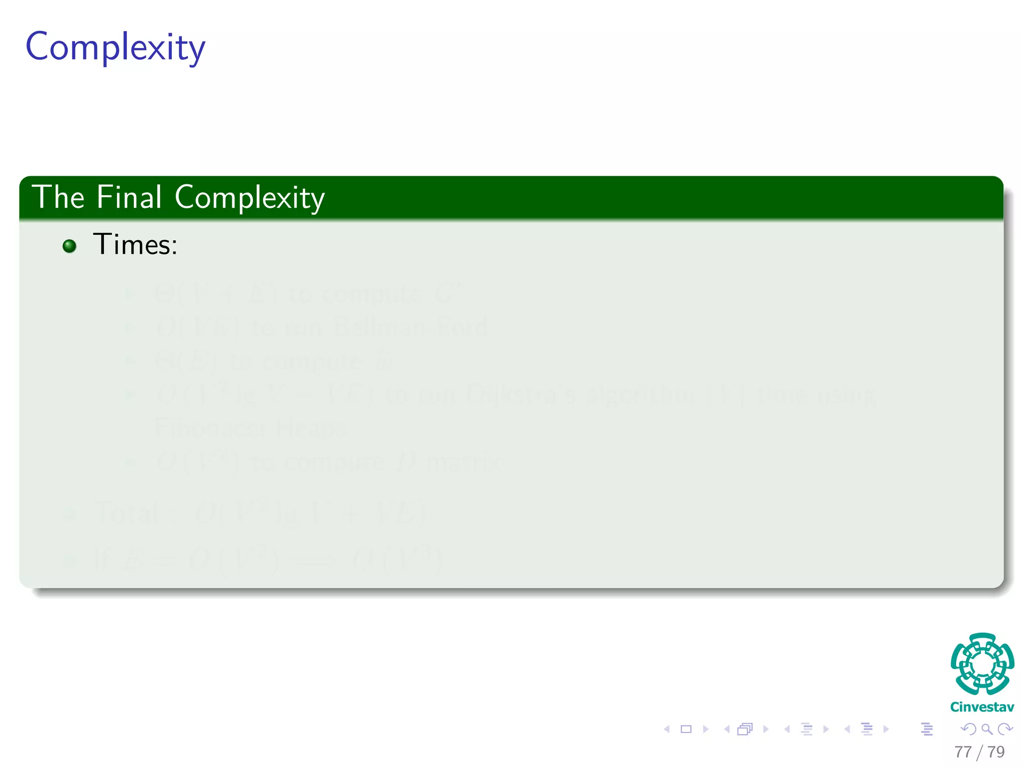 Complexity
The Final Complexity
Times:
Θ(V + E) to compute G
O(VE) to run Bellman-Ford
Θ(E) to compute w
O (V 2
lg V + VE) to run Dijkstra’s algorithm |V | time using
Fibonacci Heaps
O (V 2
) to compute D matrix
Total : O(V 2 lg V + VE)
If E = O V 2 =⇒ O V 3
77 / 79
 