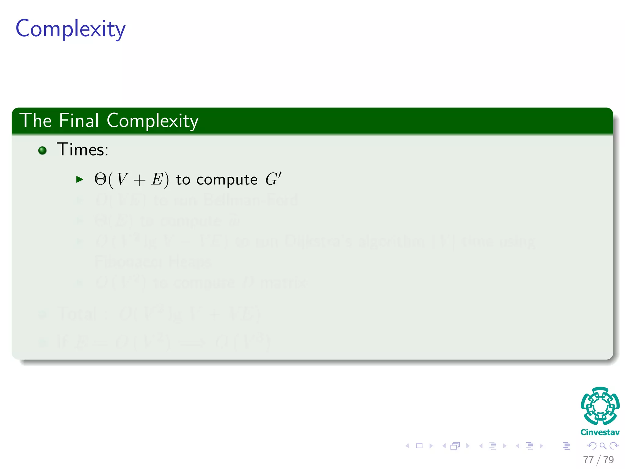 Complexity
The Final Complexity
Times:
Θ(V + E) to compute G
O(VE) to run Bellman-Ford
Θ(E) to compute w
O (V 2
lg V + VE) to run Dijkstra’s algorithm |V | time using
Fibonacci Heaps
O (V 2
) to compute D matrix
Total : O(V 2 lg V + VE)
If E = O V 2 =⇒ O V 3
77 / 79
 