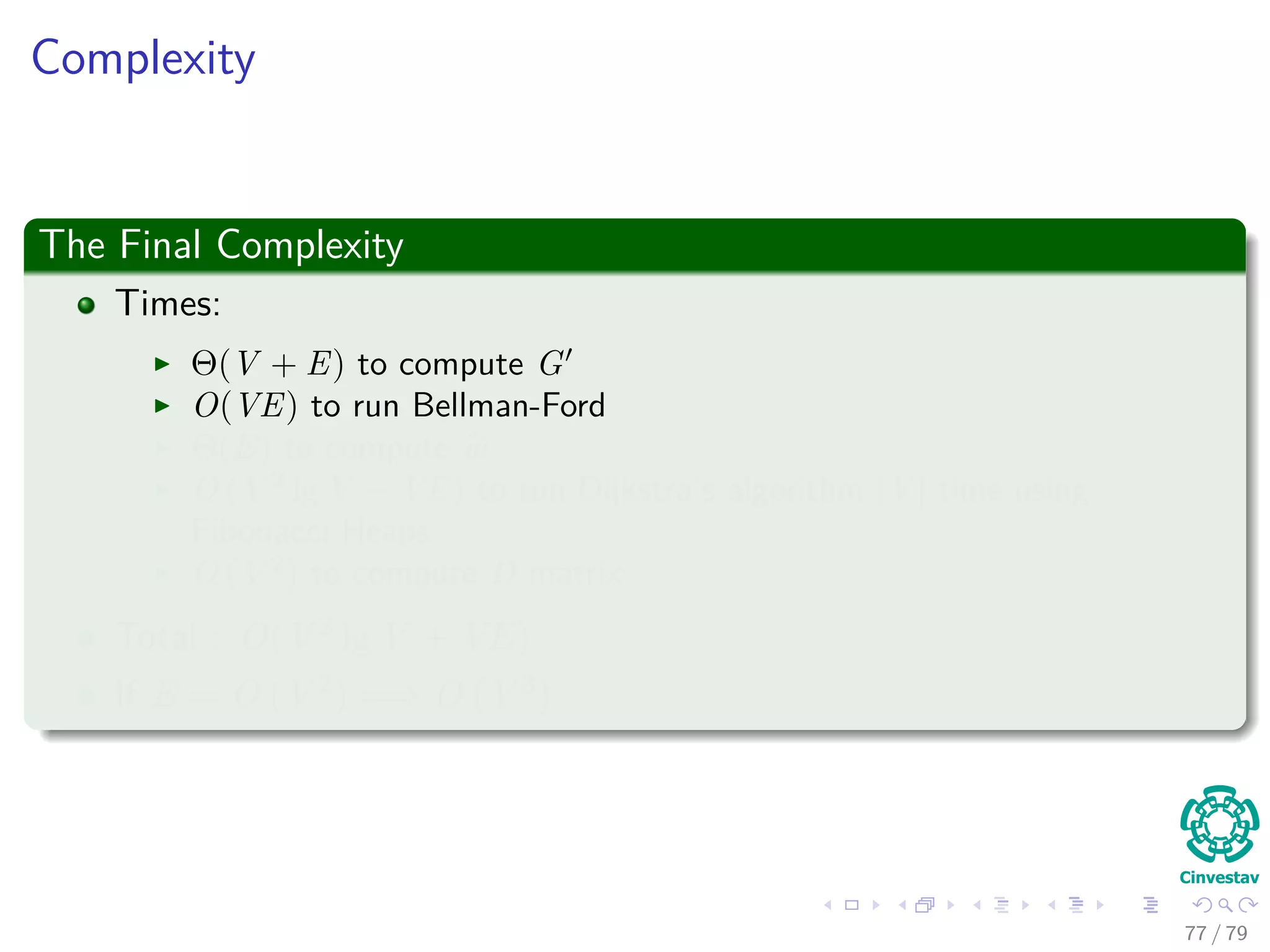 Complexity
The Final Complexity
Times:
Θ(V + E) to compute G
O(VE) to run Bellman-Ford
Θ(E) to compute w
O (V 2
lg V + VE) to run Dijkstra’s algorithm |V | time using
Fibonacci Heaps
O (V 2
) to compute D matrix
Total : O(V 2 lg V + VE)
If E = O V 2 =⇒ O V 3
77 / 79
 
