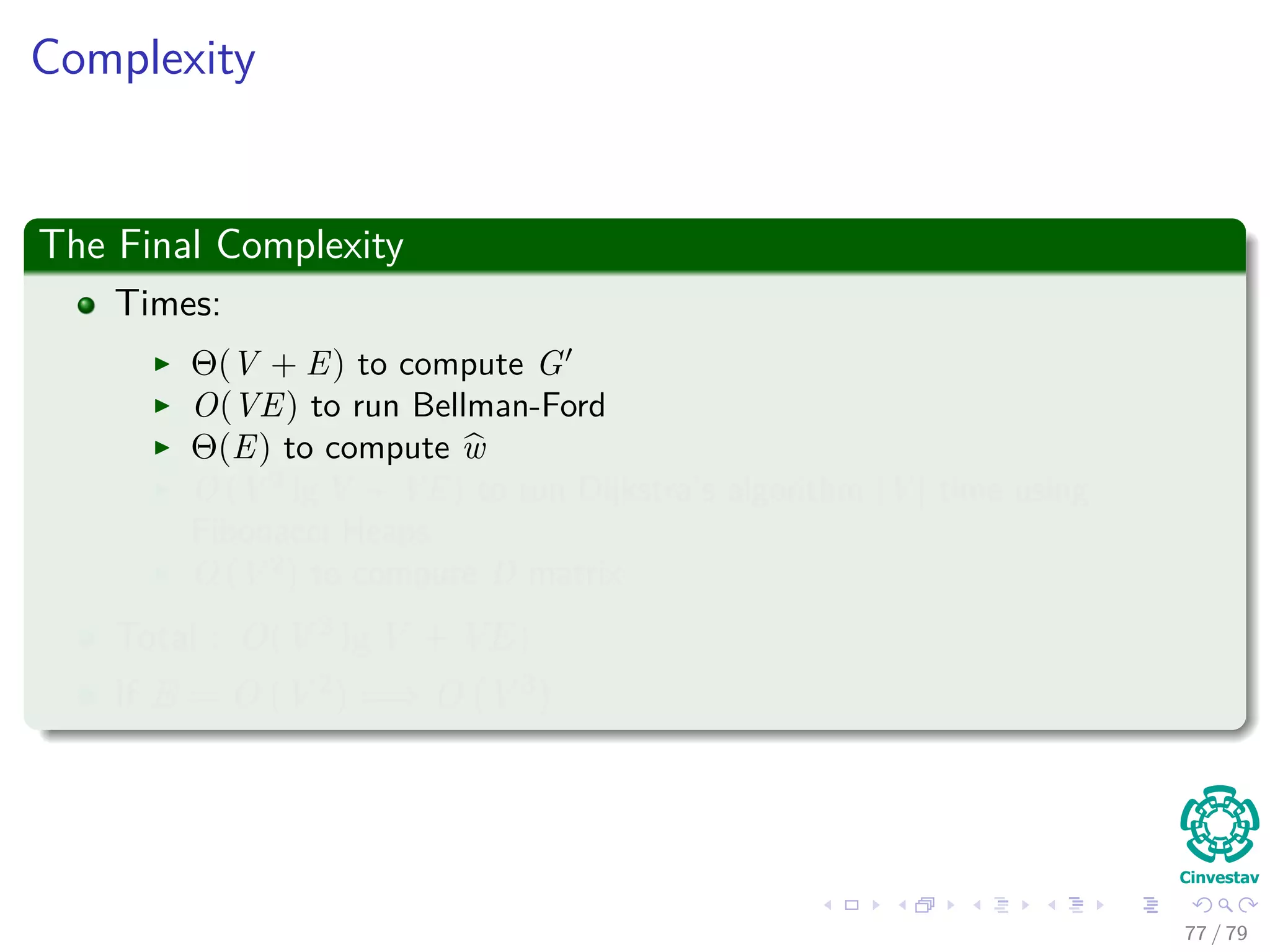 Complexity
The Final Complexity
Times:
Θ(V + E) to compute G
O(VE) to run Bellman-Ford
Θ(E) to compute w
O (V 2
lg V + VE) to run Dijkstra’s algorithm |V | time using
Fibonacci Heaps
O (V 2
) to compute D matrix
Total : O(V 2 lg V + VE)
If E = O V 2 =⇒ O V 3
77 / 79
 