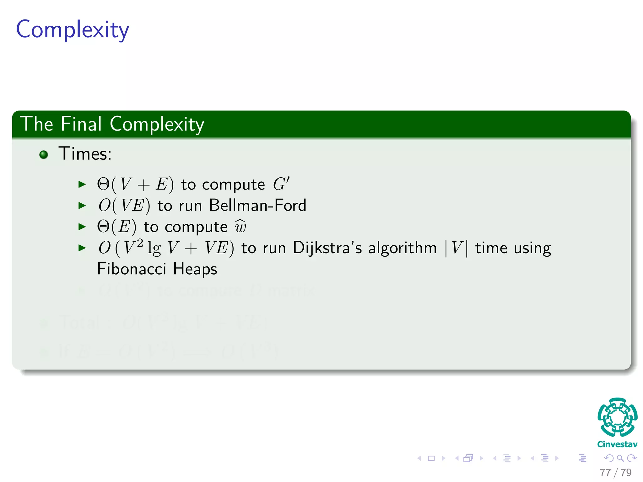 Complexity
The Final Complexity
Times:
Θ(V + E) to compute G
O(VE) to run Bellman-Ford
Θ(E) to compute w
O (V 2
lg V + VE) to run Dijkstra’s algorithm |V | time using
Fibonacci Heaps
O (V 2
) to compute D matrix
Total : O(V 2 lg V + VE)
If E = O V 2 =⇒ O V 3
77 / 79
 
