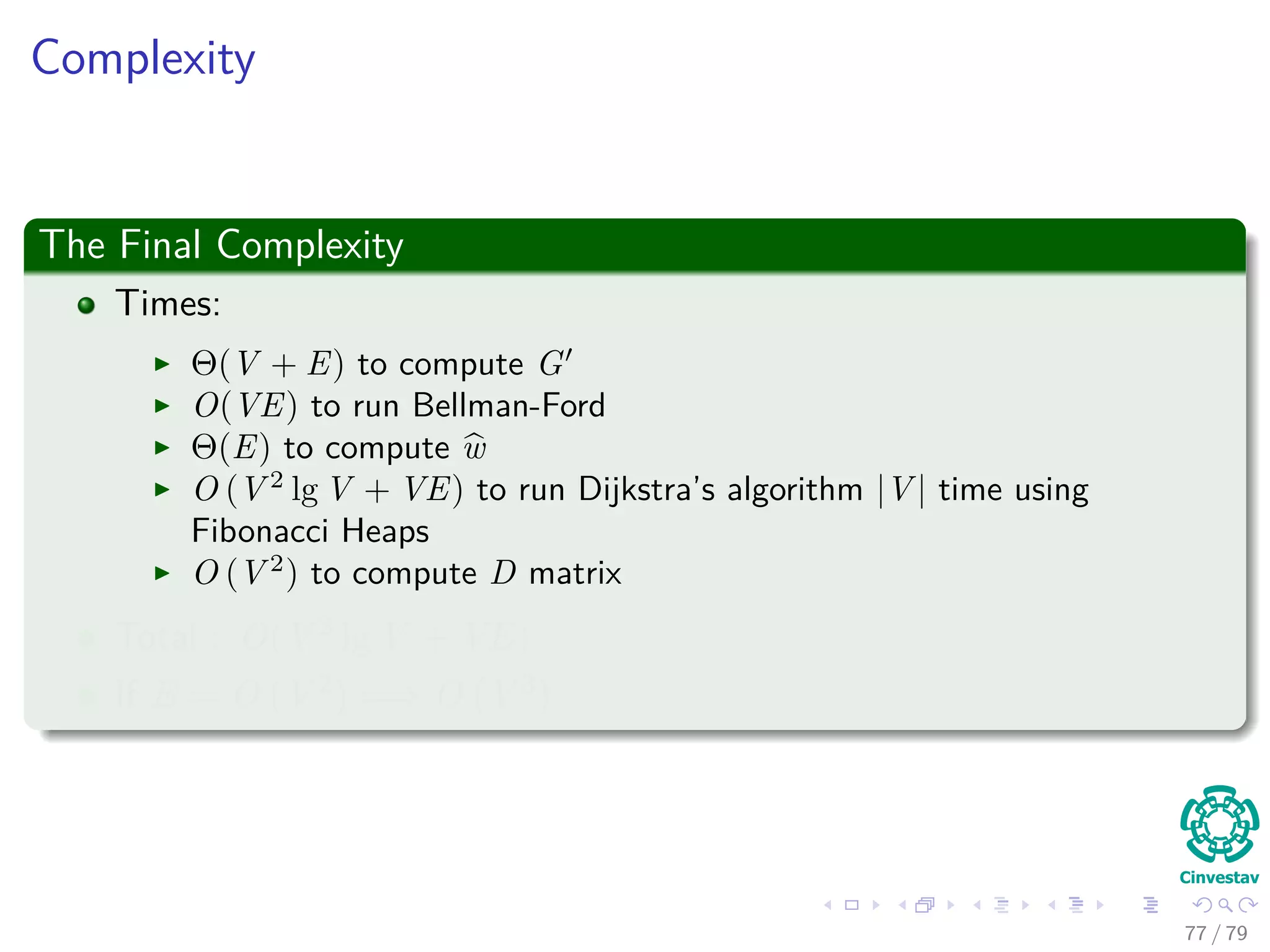 Complexity
The Final Complexity
Times:
Θ(V + E) to compute G
O(VE) to run Bellman-Ford
Θ(E) to compute w
O (V 2
lg V + VE) to run Dijkstra’s algorithm |V | time using
Fibonacci Heaps
O (V 2
) to compute D matrix
Total : O(V 2 lg V + VE)
If E = O V 2 =⇒ O V 3
77 / 79
 